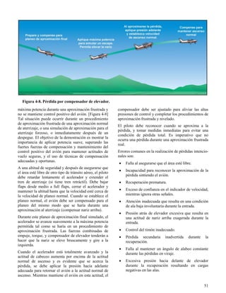 51
Figura 4-8. Pérdida por compensador de elevador.
máxima potencia durante una aproximación frustrada y
no se mantiene control positivo del avión. [Figura 4-8]
Tal situación puede ocurrir durante un procedimiento
de aproximación frustrada de una aproximación normal
de aterrizaje, o una simulación de aproximación para el
aterrizaje forzoso, o inmediatamente después de un
despegue. El objetivo de la demostración es mostrar la
importancia de aplicar potencia suave, superando las
fuertes fuerzas de compensación y mantenimiento del
control positivo del avión para mantener actitudes de
vuelo seguras, y el uso de técnicas de compensación
adecuadas y oportunas.
A una altitud de seguridad y después de asegurarse que
el área esté libre de otro tipo de tránsito aéreo, el piloto
debe retardar lentamente el acelerador y extender el
tren de aterrizaje (si tiene tren retráctil). Debe bajar
flaps desde medio a full flaps, cerrar el acelerador y
mantener la altitud hasta que la velocidad esté cerca de
la velocidad de planeo normal. Cuando se establece el
planeo normal, el avión debe ser compensado para el
planeo del mismo modo que se haría durante una
aproximación al aterrizaje (compensar nariz arriba).
Durante este planeo de aproximación final simulado, el
acelerador se avanza suavemente a la máxima potencia
permitida tal como se haría en un procedimiento de
aproximación frustrada. Las fuerzas combinadas de
empuje, torque, y compensador de elevador tenderán a
hacer que la nariz se eleve bruscamente y gire a la
izquierda.
Cuando el acelerador está totalmente avanzado y la
actitud de cabeceo aumenta por encima de la actitud
normal de ascenso y es evidente que se acerca la
pérdida, se debe aplicar la presión hacia adelante
adecuada para retornar el avión a la actitud normal de
ascenso. Mientras mantiene el avión en esta actitud, el
compensador debe ser ajustado para aliviar las altas
presiones de control y completar los procedimientos de
aproximación frustrada y nivelado.
El piloto debe reconocer cuando se aproxima a la
pérdida, y tomar medidas inmediatas para evitar una
condición de pérdida total. Es imperativo que no
ocurra una pérdida durante una aproximación frustrada
real.
Errores comunes en la realización de pérdidas intencio-
nales son:
 Falla al asegurarse que el área esté libre.
 Incapacidad para reconocer la aproximación de la
pérdida sintiendo el avión.
 Recuperación prematura.
 Exceso de confianza en el indicador de velocidad,
mientras ignora otras señales.
 Atención inadecuada que resulta en una condición
de ala baja involuntaria durante la entrada.
 Presión atrás de elevador excesiva que resulta en
una actitud de nariz arriba exagerada durante la
entrada.
 Control del timón inadecuado.
 Pérdida secundaria inadvertida durante la
recuperación.
 Falla al mantener un ángulo de alabeo constante
durante las pérdidas en viraje.
 Excesiva presión hacia delante de elevador
durante la recuperación resultando en cargas
negativas en las alas.
 