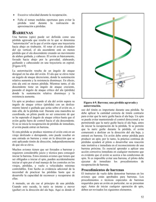 52
Figura 4-9. Barrena; una pérdida agravada y
autorrotación.
 Excesiva velocidad durante la recuperación.
 Falla al toman medidas oportunas para evitar la
pérdida total durante la realización de
aproximación a pérdidas.
BARRENAS
Una barrena (spin) puede ser definida como una
pérdida agravada que resulta en lo que se denomina
"autorrotación" en la que el avión sigue una trayectoria
hacia abajo en tirabuzón. Al rotar el avión alrededor
del eje vertical, el ala ascendente está en menos
pérdida que el ala descendente creando un movimiento
de alabeo guiñada, y cabeceo. El avión es básicamente,
forzado hacia abajo por la gravedad, alabeando,
guiñando y cabeceando en una trayectoria en espiral.
[Figura 4-9]
La autorrotación resulta de un ángulo de ataque
desigual en las alas del avión. El ala que se eleva tiene
un ángulo de ataque decreciente, donde la sustentación
relativa aumenta y la resistencia disminuye. En efecto,
esta ala está en menos pérdida. Mientras tanto, el ala
descendente tiene un ángulo de ataque creciente,
pasando el ángulo de ataque crítico del ala (pérdida)
donde la sustentación relativa disminuye y la
resistencia aumenta.
Un spin se produce cuando el ala del avión supera su
ángulo de ataque crítico (pérdida) con un desliza-
miento lateral o guiñada que actúa sobre el avión en, o
más allá, de la pérdida real. Durante esta maniobra no
coordinada, un piloto puede no ser consciente de que
se ha superado el ángulo de ataque crítico hasta que el
avión guiña fuera de control hacia el ala descendente.
Si no se inicia la recuperación de pérdida de inmediato,
el avión puede entrar en barrena.
Si esta pérdida se produce mientras el avión está en un
viraje deslizado o derrapando, esto puede resultar en
una entrada en barrena y rotar en la dirección que se
está aplicando timón de dirección, independientemente
de que ala se eleva.
Muchos aviones tienen que ser forzados a barrenar y
requieren considerable juicio y técnica para conseguir
iniciar la barrena. Estos mismos aviones que tienen que
ser obligados a iniciar el spin, pueden accidentalmente
iniciar el spin por el mal manejo de los controles en los
virajes, pérdidas, y vuelo a velocidades mínimas
controlables. Este hecho es evidencia adicional de la
necesidad de practicar las pérdidas hasta que se
desarrolle la capacidad de reconocer y recuperarse de
ellas.
A menudo, un ala cae al principio de una pérdida.
Cuando esto sucede, la nariz se intente a mover
(guiñar) en la dirección del ala baja. Aquí es donde el
uso del timón es importante durante una pérdida. Se
debe aplicar la cantidad correcta de timón contrario
para evitar que la nariz guiñe hacia el ala baja. Un spin
se puede evitar manteniendo el control direccional y no
permitiendo que la nariz guiñe hacia el ala baja, antes
de iniciar la recuperación de la pérdida. Si se permite
que la nariz guiñe durante la pérdida, el avión
comenzará a deslizar en la dirección del ala baja, y
entrará en barrena. Un avión debe entrar pérdida para
producir un spin; por lo tanto, la práctica continua de
pérdidas ayudará al piloto a desarrollar una reacción
más instintiva e inmediata en el reconocimiento de una
barrena próxima. Es esencial aprender a aplicar una
acción correctiva inmediata en cualquier momento que
es evidente que el avión se acerca a las condiciones de
spin. Si es imposible evitar una barrena, el piloto debe
ejecutar de inmediato los procedimientos de
recuperación de barrena.
Procedimientos de barrenas
El instructor de vuelo debe demostrar barrenas en los
aviones que están aprobados para barrenas. Los
procedimientos o técnicas especiales de barrenas
requeridos para un avión en particular, no se presentan
aquí. Antes de iniciar cualquier operación de spin,
deben ser revisados los siguientes elementos.
 