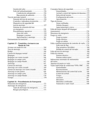 Gestión del calor……………………....…. 155
Fallo del turboalimentador……………….. 156
Condición de sobrepresión…….……. 156
Baja presión de admisión…………… 156
Tren de aterrizaje retráctil………………………… 156
Sistemas del tren de aterrizaje……………. 156
Controles e indicadores de posición…...… 157
Dispositivos de seguridad del
tren de aterrizaje……………..………….... 157
Sistemas de extensión del tren
en emergencia…………………….……… 158
Procedimientos operativos……………….. 159
Antes del vuelo……………………… 159
Despegue y ascenso…………………. 159
Aproximación y aterrizaje…………... 161
Entrenamiento de transición……………………… 162
Capítulo 13 – Transición a Aeronaves con
Rueda de Cola
Aviones con rueda de cola……………………...… 164
Tren de aterrizaje…………………………………. 164
Rodaje…………………………………………….. 164
Carrera de despegue normal…………………….... 165
Despegue…………………………………………. 166
Despegue con viento cruzado…………………….. 166
Despegue en campo corto……………………….... 167
Despegue en campo blando………………………. 167
Aterrizaje………………………………………..... 167
Carrera de aterrizaje………………………………. 168
Aterrizaje con viento cruzado…………………….. 169
Carrera de aterrizaje con viento cruzado…………. 169
Aterrizaje en dos puntos……………………..…… 169
Aterrizaje en campo corto……………………..….. 170
Aterrizaje en campo blando………………………. 170
Trompo…………………………………………..... 170
Capítulo 16 – Procedimientos de Emergencia
Situaciones de emergencia……………………....... 171
Aterrizajes de emergencia………………………… 171
Tipos de aterrizajes de emergencia……..... 171
Riesgos psicológicos………………….….. 171
Conceptos básicos de seguridad……………..….... 172
Generalidades………………………….…. 172
Actitud y control del régimen de descenso. 173
Selección del terreno……………...……… 173
Configuración del avión………………….. 174
Aproximación…………………………..... 174
Tipos de terreno…………………………………... 174
Áreas confinadas………………….……… 174
Árboles (bosque)…………………………. 175
Agua (amerizaje) y nieve………………… 175
Falla del motor después del despegue
(monomotor)…........................................................ 176
Descensos de emergencia……………………….... 176
Fuego en vuelo……………………………………. 178
Fuego en motor………………………..…. 178
Fuego eléctrico…………………………… 179
Fuego en cabina………………………….. 179
Falla o malfuncionamiento de controles de vuelo... 179
Falla total de flap………………………… 179
Flap asimétrico (dividido)…………...…… 180
Pérdida de control del elevador…………... 180
Falla del tren de aterrizaje………………………… 180
Fallas de sistemas……………………….………… 182
Sistema eléctrico……………………….… 182
Sistema estático-pitot……………………. .183
Indicaciones anormales de instrumentos
del motor…….……………………………………. 184
Apertura de puerta en vuelo………………………. 184
Vuelo inadvertido de condiciones VFR a IMC…....185
Generalidades…………………………….. 185
Reconocimiento………………………..… 185
Mantenimiento del control del avión…….. 186
Control de actitud……………………...…. 186
Virajes…………………………………..... 186
Ascensos…………………………………. 187
Descensos………………………...……… 188
Maniobras combinadas…………………... 188
Transición a vuelo visual………………… 188
 