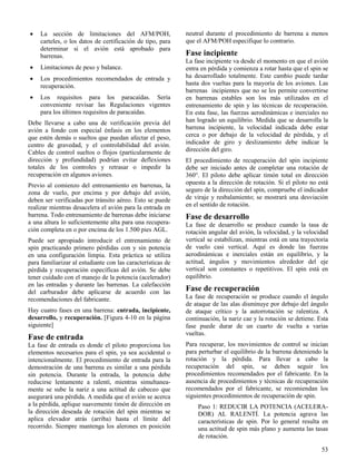 53
 La sección de limitaciones del AFM/POH,
carteles, o los datos de certificación de tipo, para
determinar si el avión está aprobado para
barrenas.
 Limitaciones de peso y balance.
 Los procedimientos recomendados de entrada y
recuperación.
 Los requisitos para los paracaídas. Sería
conveniente revisar las Regulaciones vigentes
para los últimos requisitos de paracaídas.
Debe llevarse a cabo una de verificación previa del
avión a fondo con especial énfasis en los elementos
que estén demás o sueltos que puedan afectar el peso,
centro de gravedad, y el controlabilidad del avión.
Cables de control sueltos o flojos (particularmente de
dirección y profundidad) podrían evitar deflexiones
totales de los controles y retrasar o impedir la
recuperación en algunos aviones.
Previo al comienzo del entrenamiento en barrenas, la
zona de vuelo, por encima y por debajo del avión,
deben ser verificadas por tránsito aéreo. Esto se puede
realizar mientras desacelera el avión para la entrada en
barrena. Todo entrenamiento de barrenas debe iniciarse
a una altura lo suficientemente alta para una recupera-
ción completa en o por encima de los 1.500 pies AGL.
Puede ser apropiado introducir el entrenamiento de
spin practicando primero pérdidas con y sin potencia
en una configuración limpia. Esta práctica se utiliza
para familiarizar al estudiante con las características de
pérdida y recuperación específicas del avión. Se debe
tener cuidado con el manejo de la potencia (acelerador)
en las entradas y durante las barrenas. La calefacción
del carburador debe aplicarse de acuerdo con las
recomendaciones del fabricante.
Hay cuatro fases en una barrena: entrada, incipiente,
desarrollo, y recuperación. [Figura 4-10 en la página
siguiente]
Fase de entrada
La fase de entrada es donde el piloto proporciona los
elementos necesarios para el spin, ya sea accidental o
intencionalmente. El procedimiento de entrada para la
demostración de una barrena es similar a una pérdida
sin potencia. Durante la entrada, la potencia debe
reducirse lentamente a ralentí, mientras simultanea-
mente se sube la nariz a una actitud de cabeceo que
asegurará una pérdida. A medida que el avión se acerca
a la pérdida, aplique suavemente timón de dirección en
la dirección deseada de rotación del spin mientras se
aplica elevador atrás (arriba) hasta el límite del
recorrido. Siempre mantenga los alerones en posición
neutral durante el procedimiento de barrena a menos
que el AFM/POH especifique lo contrario.
Fase incipiente
La fase incipiente va desde el momento en que el avión
entra en pérdida y comienza a rotar hasta que el spin se
ha desarrollado totalmente. Este cambio puede tardar
hasta dos vueltas para la mayoría de los aviones. Las
barrenas incipientes que no se les permite convertirse
en barrenas estables son los más utilizados en el
entrenamiento de spin y las técnicas de recuperación.
En esta fase, las fuerzas aerodinámicas e inerciales no
han logrado un equilibrio. Medida que se desarrolla la
barrena incipiente, la velocidad indicada debe estar
cerca o por debajo de la velocidad de pérdida, y el
indicador de giro y deslizamiento debe indicar la
dirección del giro.
El procedimiento de recuperación del spin incipiente
debe ser iniciado antes de completar una rotación de
360°. El piloto debe aplicar timón total en dirección
opuesta a la dirección de rotación. Si el piloto no está
seguro de la dirección del spin, compruebe el indicador
de viraje y resbalamiento; se mostrará una desviación
en el sentido de rotación.
Fase de desarrollo
La fase de desarrollo se produce cuando la tasa de
rotación angular del avión, la velocidad, y la velocidad
vertical se estabilizan, mientras está en una trayectoria
de vuelo casi vertical. Aquí es donde las fuerzas
aerodinámicas e inerciales están en equilibrio, y la
actitud, ángulos y movimientos alrededor del eje
vertical son constantes o repetitivos. El spin está en
equilibrio.
Fase de recuperación
La fase de recuperación se produce cuando el ángulo
de ataque de las alas disminuye por debajo del ángulo
de ataque crítico y la autorrotación se ralentiza. A
continuación, la nariz cae y la rotación se detiene. Esta
fase puede durar de un cuarto de vuelta a varias
vueltas.
Para recuperar, los movimientos de control se inician
para perturbar el equilibrio de la barrena deteniendo la
rotación y la pérdida. Para llevar a cabo la
recuperación del spin, se deben seguir los
procedimientos recomendados por el fabricante. En la
ausencia de procedimientos y técnicas de recuperación
recomendados por el fabricante, se recomiendan los
siguientes procedimientos de recuperación de spin.
Paso 1: REDUCIR LA POTENCIA (ACELERA-
DOR) AL RALENTÍ. La potencia agrava las
características de spin. Por lo general resulta en
una actitud de spin más plano y aumenta las tasas
de rotación.
 