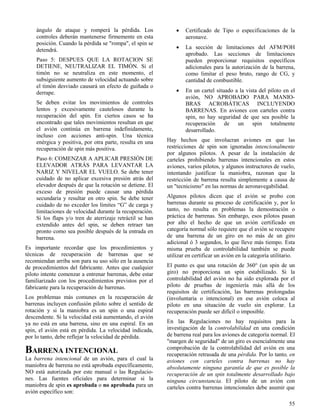 55
ángulo de ataque y romperá la pérdida. Los
controles deberán mantenerse firmemente en esta
posición. Cuando la pérdida se "rompa", el spin se
detendrá.
Paso 5: DESPUES QUE LA ROTACION SE
DETIENE, NEUTRALIZAR EL TIMÓN. Si el
timón no se neutraliza en este momento, el
subsiguiente aumento de velocidad actuando sobre
el timón desviado causará un efecto de guiñada o
derrape.
Se deben evitar los movimientos de controles
lentos y excesivamente cautelosos durante la
recuperación del spin. En ciertos casos se ha
encontrado que tales movimientos resultan en que
el avión continúa en barrena indefinidamente,
incluso con acciones anti-spin. Una técnica
enérgica y positiva, por otra parte, resulta en una
recuperación de spin más positiva.
Paso 6: COMENZAR A APLICAR PRESIÓN DE
ELEVADOR ATRÁS PARA LEVANTAR LA
NARIZ Y NIVELAR EL VUELO. Se debe tener
cuidado de no aplicar excesiva presión atrás del
elevador después de que la rotación se detiene. El
exceso de presión puede causar una pérdida
secundaria y resultar en otro spin. Se debe tener
cuidado de no exceder los límites “G” de carga y
limitaciones de velocidad durante la recuperación.
Si los flaps y/o tren de aterrizaje retráctil se han
extendido antes del spin, se deben retraer tan
pronto como sea posible después de la entrada en
barrena.
Es importante recordar que los procedimientos y
técnicas de recuperación de barrenas que se
recomiendan arriba son para su uso sólo en la ausencia
de procedimientos del fabricante. Antes que cualquier
piloto intente comenzar a entrenar barrenas, debe estar
familiarizado con los procedimientos previstos por el
fabricante para la recuperación de barrenas.
Los problemas más comunes en la recuperación de
barrenas incluyen confusión piloto sobre el sentido de
rotación y si la maniobra es un spin o una espiral
descendente. Si la velocidad está aumentando, el avión
ya no está en una barrena, sino en una espiral. En un
spin, el avión está en pérdida. La velocidad indicada,
por lo tanto, debe reflejar la velocidad de pérdida.
BARRENA INTENCIONAL
La barrena intencional de un avión, para el cual la
maniobra de barrena no está aprobada específicamente,
NO está autorizada por este manual o las Regulacio-
nes. Las fuentes oficiales para determinar si la
maniobra de spin es aprobada o no aprobada para un
avión específico son:
 Certificado de Tipo o especificaciones de la
aeronave.
 La sección de limitaciones del AFM/POH
aprobado. Las secciones de limitaciones
pueden proporcionar requisitos específicos
adicionales para la autorización de la barrena,
como limitar el peso bruto, rango de CG, y
cantidad de combustible.
 En un cartel situado a la vista del piloto en el
avión, NO APROBADO PARA MANIO-
BRAS ACROBÁTICAS INCLUYENDO
BARRENAS. En aviones con carteles contra
spin, no hay seguridad de que sea posible la
recuperación de un spin totalmente
desarrollado.
Hay hechos que involucran aviones en que las
restricciones de spin son ignoradas intencionalmente
por algunos pilotos. A pesar de la instalación de
carteles prohibiendo barrenas intencionales en estos
aviones, varios pilotos, y algunos instructores de vuelo,
intentando justificar la maniobra, razonan que la
restricción de barrena resulta simplemente a causa de
un "tecnicismo" en las normas de aeronavegabilidad.
Algunos pilotos dicen que el avión se probo con
barrenas durante su proceso de certificación y, por lo
tanto, no resulta en problemas la demostración o
práctica de barrenas. Sin embargo, esos pilotos pasan
por alto el hecho de que un avión certificado en
categoría normal sólo requiere que el avión se recupere
de una barrena de un giro en no más de un giro
adicional ó 3 segundos, lo que lleve más tiempo. Esta
misma prueba de controlabilidad también se puede
utilizar en certificar un avión en la categoría utilitario.
El punto es que una rotación de 360° (un spin de un
giro) no proporciona un spin estabilizado. Si la
controlabilidad del avión no ha sido explorada por el
piloto de pruebas de ingeniería más allá de los
requisitos de certificación, las barrenas prolongadas
(involuntaria o intencional) en ese avión coloca al
piloto en una situación de vuelo sin explorar. La
recuperación puede ser difícil o imposible.
En las Regulaciones no hay requisitos para la
investigación de la controlabilidad en una condición
de barrena real para los aviones de categoría normal. El
"margen de seguridad" de un giro es esencialmente una
comprobación de la controlabilidad del avión en una
recuperación retrasada de una pérdida. Por lo tanto, en
aviones con carteles contra barrenas no hay
absolutamente ninguna garantía de que es posible la
recuperación de un spin totalmente desarrollado bajo
ninguna circunstancia. El piloto de un avión con
carteles contra barrenas intencionales debe asumir que
 