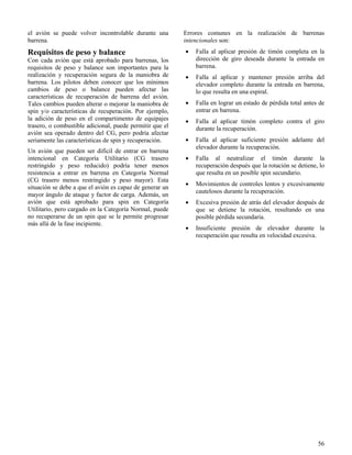 56
el avión se puede volver incontrolable durante una
barrena.
Requisitos de peso y balance
Con cada avión que está aprobado para barrenas, los
requisitos de peso y balance son importantes para la
realización y recuperación segura de la maniobra de
barrena. Los pilotos deben conocer que los mínimos
cambios de peso o balance pueden afectar las
características de recuperación de barrena del avión.
Tales cambios pueden alterar o mejorar la maniobra de
spin y/o características de recuperación. Por ejemplo,
la adición de peso en el compartimento de equipajes
trasero, o combustible adicional, puede permitir que el
avión sea operado dentro del CG, pero podría afectar
seriamente las características de spin y recuperación.
Un avión que pueden ser difícil de entrar en barrena
intencional en Categoría Utilitario (CG trasero
restringido y peso reducido) podría tener menos
resistencia a entrar en barrena en Categoría Normal
(CG trasero menos restringido y peso mayor). Esta
situación se debe a que el avión es capaz de generar un
mayor ángulo de ataque y factor de carga. Además, un
avión que está aprobado para spin en Categoría
Utilitario, pero cargado en la Categoría Normal, puede
no recuperarse de un spin que se le permite progresar
más allá de la fase incipiente.
Errores comunes en la realización de barrenas
intencionales son:
 Falla al aplicar presión de timón completa en la
dirección de giro deseada durante la entrada en
barrena.
 Falla al aplicar y mantener presión arriba del
elevador completo durante la entrada en barrena,
lo que resulta en una espiral.
 Falla en lograr un estado de pérdida total antes de
entrar en barrena.
 Falla al aplicar timón completo contra el giro
durante la recuperación.
 Falla al aplicar suficiente presión adelante del
elevador durante la recuperación.
 Falla al neutralizar el timón durante la
recuperación después que la rotación se detiene, lo
que resulta en un posible spin secundario.
 Movimientos de controles lentos y excesivamente
cautelosos durante la recuperación.
 Excesiva presión de atrás del elevador después de
que se detiene la rotación, resultando en una
posible pérdida secundaria.
 Insuficiente presión de elevador durante la
recuperación que resulta en velocidad excesiva.
 