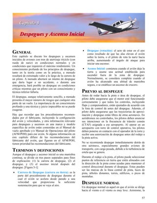 57
GENERAL
Este capítulo se discute los despegues y ascensos
iniciales de aviones con tren de aterrizaje triciclo (con
rueda de nariz) en condiciones normales y en
condiciones que requieren el máximo rendimiento. Un
conocimiento profundo de los principios de despegue,
tanto en la teoría como en la práctica, a menudo
resultará de extremado valor a lo largo de la carrera de
un piloto. A menudo abortará un intento de despegue
que daría lugar a un accidente, o durante una
emergencia, hará posible un despegue en condiciones
críticas mientras que un piloto con un conocimiento y
técnica inferior fallaría.
El despegue, aunque relativamente sencillo, a menudo
presenta el mayor número de riesgos que cualquier otra
parte de un vuelo. La importancia de un conocimiento
profundo y una técnica y juicio impecables no se puede
exagerar.
Hay que recordar que los procedimientos recomen-
dados por el fabricante, incluyendo la configuración
del avión y velocidades, y otra información relevante
para despegues y ascensos en una marca y modelo
específica de avión están contenidas en el Manual de
vuelo aprobado y/o Manual de Operaciones del piloto
(AFM/POH) para ese avión. Si alguna información en
este capítulo difiere de las recomendaciones del
fabricante del avión, que figuran en el AFM/POH,
tienen prioridad las recomendaciones del fabricante.
TERMINOS Y DEFINICIONES
Aunque el despegue y ascenso inicial es una maniobra
continua, se divide en tres pasos separados para fines
de explicación: (1) la carrera de despegue, (2) el
despegue, y (3) el ascenso inicial después del
despegue. [Figura 5-1]
 Carrera de Despegue (carrera en tierra): es la
parte del procedimiento de despegue durante el
cual el avión se acelera desde parado a una
velocidad que proporciona la suficiente
sustentación para que se vaya al aire.
 Despegue (rotación): el acto de estar en el aire
como resultado de que las alas elevan el avión
sobre la tierra, o el piloto de rota la nariz hacia
arriba, aumentando el ángulo de ataque para
iniciar una ascenso.
 Acenso Inicial: comienza cuando el avión deja la
tierra y asume una actitud establecida para
ascender fuera de la zona de despegue.
Normalmente, se considera completa cuando el
avión ha alcanzado una altitud de maniobra
segura, o se establece un ascenso de crucero.
PREVIO AL DESPEGUE
Antes de rodar hacia la pista o área de despegue, el
piloto debe asegurarse que el motor esté funcionando
correctamente y que todos los controles, incluyendo
flaps y compensadores, están ajustados de acuerdo con
la lista de control de antes del despegue. Además, el
piloto debe asegurarse que las trayectorias de aproxi-
mación y despegue están libres de otras aeronaves. En
aeródromos no controlados, los pilotos deben anunciar
sus intenciones en la frecuencia de tránsito común
(CTAF) asignada a ese aeropuerto. Al operar en un
aeropuerto con torre de control operativa, los pilotos
deben ponerse en contacto con el operador de la torre y
recibir una autorización de despegue antes del rodaje a
la pista activa.
No se recomienda despegar inmediatamente detrás de
otra aeronave, especialmente grandes aviones de
transporte, con carga pesada, debido a la turbulencia de
estela que se genera.
Durante el rodaje a la pista, el piloto puede seleccionar
puntos de referencia en tierra que estén alineados con
la dirección de la pista como ayudas para mantener el
control direccional durante el despegue. Estas pueden
ser las marcas de la línea central de pista, luces de
pista, árboles distantes, torres, edificios, o picos de
montañas.
DESPEGUE NORMAL
Un despegue normal es aquel en que el avión se dirige
hacia el viento o el viento es muy leve. Asimismo, la
 