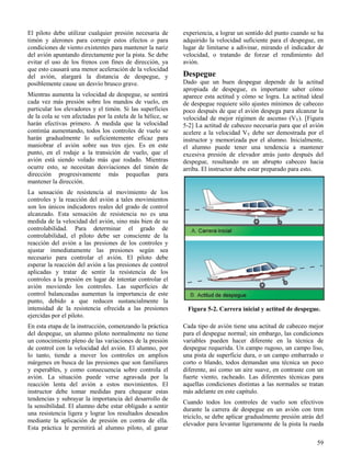 59
Figura 5-2. Carrera inicial y actitud de despegue.
El piloto debe utilizar cualquier presión necesaria de
timón y alerones para corregir estos efectos o para
condiciones de viento existentes para mantener la nariz
del avión apuntando directamente por la pista. Se debe
evitar el uso de los frenos con fines de dirección, ya
que esto causará una menor aceleración de la velocidad
del avión, alargará la distancia de despegue, y
posiblemente cause un desvío brusco grave.
Mientras aumenta la velocidad de despegue, se sentirá
cada vez más presión sobre los mandos de vuelo, en
particular los elevadores y el timón. Si las superficies
de la cola se ven afectadas por la estela de la hélice, se
harán efectivas primero. A medida que la velocidad
continúa aumentando, todos los controles de vuelo se
harán gradualmente lo suficientemente eficaz para
maniobrar el avión sobre sus tres ejes. Es en este
punto, en el rodaje a la transición de vuelo, que el
avión está siendo volado más que rodado. Mientras
ocurre esto, se necesitan desviaciones del timón de
dirección progresivamente más pequeñas para
mantener la dirección.
La sensación de resistencia al movimiento de los
controles y la reacción del avión a tales movimientos
son los únicos indicadores reales del grado de control
alcanzado. Esta sensación de resistencia no es una
medida de la velocidad del avión, sino más bien de su
controlabilidad. Para determinar el grado de
controlabilidad, el piloto debe ser consciente de la
reacción del avión a las presiones de los controles y
ajustar inmediatamente las presiones según sea
necesario para controlar el avión. El piloto debe
esperar la reacción del avión a las presiones de control
aplicadas y tratar de sentir la resistencia de los
controles a la presión en lugar de intentar controlar el
avión moviendo los controles. Las superficies de
control balanceadas aumentan la importancia de este
punto, debido a que reducen sustancialmente la
intensidad de la resistencia ofrecida a las presiones
ejercidas por el piloto.
En esta etapa de la instrucción, comenzando la práctica
del despegue, un alumno piloto normalmente no tiene
un conocimiento pleno de las variaciones de la presión
de control con la velocidad del avión. El alumno, por
lo tanto, tiende a mover los controles en amplios
márgenes en busca de las presiones que son familiares
y esperables, y como consecuencia sobre controla el
avión. La situación puede verse agravada por la
reacción lenta del avión a estos movimientos. El
instructor debe tomar medidas para chequear estas
tendencias y subrayar la importancia del desarrollo de
la sensibilidad. El alumno debe estar obligado a sentir
una resistencia ligera y lograr los resultados deseados
mediante la aplicación de presión en contra de ella.
Esta práctica le permitirá al alumno piloto, al ganar
experiencia, a lograr un sentido del punto cuando se ha
adquirido la velocidad suficiente para el despegue, en
lugar de limitarse a adivinar, mirando el indicador de
velocidad, o tratando de forzar el rendimiento del
avión.
Despegue
Dado que un buen despegue depende de la actitud
apropiada de despegue, es importante saber cómo
aparece esta actitud y cómo se logra. La actitud ideal
de despegue requiere sólo ajustes mínimos de cabeceo
poco después de que el avión despega para alcanzar la
velocidad de mejor régimen de ascenso (VY). [Figura
5-2] La actitud de cabeceo necesaria para que el avión
acelere a la velocidad VY debe ser demostrada por el
instructor y memorizada por el alumno. Inicialmente,
el alumno puede tener una tendencia a mantener
excesiva presión de elevador atrás justo después del
despegue, resultando en un abrupto cabeceo hacia
arriba. El instructor debe estar preparado para esto.
Cada tipo de avión tiene una actitud de cabeceo mejor
para el despegue normal; sin embargo, las condiciones
variables pueden hacer diferente en la técnica de
despegue requerida. Un campo rugoso, un campo liso,
una pista de superficie dura, o un campo embarrado o
corto o blando, todos demandan una técnica un poco
diferente, así como un aire suave, en contraste con un
fuerte viento, racheado. Las diferentes técnicas para
aquellas condiciones distintas a las normales se tratan
más adelante en este capítulo.
Cuando todos los controles de vuelo son efectivos
durante la carrera de despegue en un avión con tren
triciclo, se debe aplicar gradualmente presión atrás del
elevador para levantar ligeramente de la pista la rueda
 
