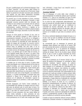 60
de nariz, estableciendo así la actitud de despegue. Esto
se llama "rotación". En este punto, debe notarse la
posición de la nariz en relación con el horizonte, luego
aplicar la presión de elevador necesaria para mantener
esta actitud. Las alas deben mantenerse niveladas
aplicando presión de alerones como sea necesario.
Se permite que el avión abandone la tierra, mientras
está en actitud normal de despegue. Forzarlo a subir
aplicando excesiva presión atrás de elevador sólo
resultará en una actitud excesivamente alto de cabeceo
y puede retrasar el despegue. Como se discutió
anteriormente, cambios excesivos y rápidos en la
actitud de cabeceo resultan en cambios proporcionales
en los efectos del torque, haciendo el avión más difícil
de controlar.
Aunque el avión puede ser forzado al aire, esto se
considera una práctica insegura y debe evitarse en
circunstancias normales. Si el avión se ve obligado a
dejar la tierra usando demasiada presión de elevador
antes de alcanzar la velocidad de vuelo adecuada, el
ángulo de ataque del ala puede ser excesivo, provo-
cando que el avión se asiente de nuevo en la pista, o
incluso entre en pérdida. Por otro lado, si no se
mantiene suficiente presión de elevador para mantener
la actitud correcta de despegue después de elevarse en
el aire, o se permite que la nariz baje en exceso, el
avión también puede bajar de nuevo a la pista. Esto
ocurre debido a que el ángulo de ataque disminuye y la
sustentación disminuye tanto que no sustenta el avión.
Es importante, entonces, mantener constante la actitud
correcta después de la rotación o del despegue.
A medida que el avión deja la tierra, el piloto debe
seguir preocupado con el mantenimiento de las alas en
actitud niveladas, así como mantener la actitud de
cabeceo adecuada. La exploración visual externa para
alcanzar/mantener la actitud de cabeceo y alabeo
adecuada debe intensificarse en este punto crítico. Los
controles de vuelo aún no han llegado a ser totalmente
eficaces, y el piloto principiante a menudo tiene una
tendencia a fijarse en el indicador de actitud de
cabeceo y/o el indicador de velocidad e ignorar la
tendencia natural de la aeronave a rolar justo después
de dejar el suelo.
Durante despegues con fuerte viento racheado, es
recomendable que obtenga un margen extra de veloci-
dad antes de permitir que el avión deje la tierra. Un
despegue a la velocidad normal de despegue puede dar
lugar a una falta de control positivo, o una pérdida,
cuando el avión encuentra con una calma súbita en
fuerte viento racheado, u otras corrientes de aire
turbulentas. En este caso, el piloto debe permitir que el
avión permanezca en el suelo más tiempo para lograr
más velocidad, y luego hacer una rotación suave y
positiva para dejar el suelo.
Ascenso inicial
Tras el despegue, el avión debe estar volando a
aproximadamente la actitud de cabeceo que le permita
acelerar a VY. Esta es la velocidad a la que el avión
ganará mayor altitud en el menor período de tiempo.
Si el avión ha sido compensado adecuadamente, un
poco de presión de elevador puede ser necesario para
mantener esta actitud hasta que se establezca la
velocidad de ascenso adecuada. Por otro lado, la
relajación de cualquier presión de elevador antes de
este momento puede dar lugar a que el avión baje,
incluso en la medida en que entre en contacto con la
pista.
El avión se acelerará rápidamente después de que se va
al aire. Una vez que se establece una tasa de ascenso
positiva, los flaps y el tren de aterrizaje se pueden
retraer.
Se recomienda que se mantenga la potencia de
despegue hasta alcanzar una altura de al menos 500
pies por encima del terreno u obstáculos circundantes.
La combinación de VY y la potencia de despegue
asegura la altitud máxima obtenida en una cantidad
mínima de tiempo. Esto le da al piloto mayor altitud
desde la que el avión se puede maniobrar de forma
segura en caso de un fallo de motor o de otra
emergencia.
Dado que la potencia en el ascenso inicial se fija al
ajuste de potencia de despegue, la velocidad se debe
controlar mediante ligeros ajustes de cabeceo
utilizando los elevadores. Sin embargo, el piloto no
debe quedarse en el indicador de velocidad al hacer
estos cambios de cabeceo, sino debería, en cambio,
continuar mirando afuera para ajustar la actitud del
avión en relación al horizonte. De conformidad con los
principios de vuelo por actitud, el piloto primero debe
hacer el cambio de cabeceo necesario con referencia al
horizonte natural y mantener la nueva actitud momen-
táneamente, y luego observar el indicador de velocidad
para comprobar si la nueva actitud es la correcta.
Debido a la inercia, el avión no va a acelerar o
desacelerar inmediatamente al cambiar el cabeceo. Se
necesita una poco tiempo para que la velocidad
cambie. Si la actitud de cabeceo ha sido sobre o sub
corregida, el indicador de velocidad mostrará una
velocidad que es mayor o menor que la deseada.
Cuando esto ocurre, el proceso apropiado de cambio de
actitud y comprobación cruzada se debe repetir hasta
que se establezca la actitud de ascenso deseada.
Cuando se logra la actitud de cabeceo correcta, debería
mantenerse constante mientras se comprueba contra el
 