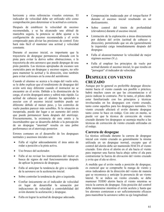 61
horizonte y otras referencias visuales externas. El
indicador de velocidad debe ser utilizado sólo como
comprobación para determinar si la actitud es correcta.
Después de establecer la velocidad de ascenso
recomendada, y se ha alcanzado una altitud de
maniobra segura, la potencia se debe ajustar a la
configuración de ascenso recomendada y el avión
compensado para aliviar las presiones de control. Esto
hará más fácil el mantener una actitud y velocidad
constante.
Durante el ascenso inicial, es importante que la
trayectoria de despegue permanezca alineada con la
pista para evitar la deriva sobre obstrucciones, o la
trayectoria de otra aeronave que puede despegar de una
pista paralela. Las técnicas apropiadas de escaneo son
esenciales para un despegue y ascenso seguro, no sólo
para mantener la actitud y la dirección, sino también
para evitar colisiones en la zona del aeródromo.
Cuando el alumno se acerca a la etapa del vuelo solo,
se le debe explicar que el rendimiento de despegue del
avión será muy diferente cuando el instructor no se
encuentre en el avión. Debido a la disminución de la
carga, el avión despegará antes y subirá más rápido. La
actitud de cabeceo que el alumno ha aprendido a
asociar con el ascenso inicial también puede ser
diferente debido al menor peso, y los controles de
vuelo pueden parecer más sensibles. Si la situación es
inesperada, puede dar lugar a un aumento del estrés
que puede permanecer hasta después del aterrizaje.
Frecuentemente, la existencia de este estrés y la
incertidumbre que se desarrolla debido a la percepción
de un despegue "anormal" resulta en una pobre
performance en el aterrizaje posterior.
Errores comunes en el desarrollo de los despegues
normales y ascensos iniciales son:
 Falla al vigilar adecuadamente el área antes de
rodar a posición a la pista activa.
 Uso brusco del acelerador.
 Falla al no revisar los instrumentos del motor en
busca de signos de mal funcionamiento después
de aplicar la potencia de despegue.
 Falla al anticipar la tendencia de giro a izquierda
de la aeronave en la aceleración inicial.
 Sobre controlar la tendencia de giro a izquierda.
 Confiar únicamente en el indicador de velocidad
en lugar de desarrollar la sensación por
indicaciones de velocidad y controlabilidad del
avión durante la aceleración y despegue.
 Falla en lograr la actitud de despegue adecuada.
 Compensación inadecuada por el torque/factor P
durante el ascenso inicial resultando en un
deslizamiento.
 Sobre control del timón de profundidad
(elevadores) durante el ascenso inicial.
 Limitación de la exploración a áreas directamente
por delante del avión (actitud de cabeceo y
dirección), permitiendo que un ala (generalmente
la izquierda) caiga inmediatamente después del
despegue.
 Falla al alcanzar/mantener la velocidad de mejor
régimen ascenso (VY).
 Falla al emplear los principios de vuelo por
actitud durante el ascenso inicial, lo que resulta en
"perseguir" el indicador de velocidad.
DESPEGUE CON VIENTO
CRUZADO
Aunque por lo general es preferible despegar directa-
mente hacia el viento cuando sea posible o práctico,
habrá muchos casos en que las circunstancias o el
juicio indican lo contrario. Por lo tanto, el piloto debe
estar familiarizado con los principios y técnicas
involucradas en los despegues con viento cruzado,
tanto como aquellos para los despegues normales. Un
viento cruzado afectará el avión durante despegue
tanto como lo hace en rodaje. Con esto en mente, se
puede ver que la técnica de corrección de viento
cruzado durante los despegues se asemeja mucho a las
técnicas de corrección de viento cruzado utilizadas en
el rodaje.
Carrera de despegue
La técnica utilizada durante la carrera de despegue
inicial con viento cruzado es generalmente la misma
utilizada en un despegue normal, excepto que el
control del alerón debe ser mantenido HACIA el viento
cruzado. Esto eleva el alerón en el ala hacia el viento
para imponer una fuerza hacia abajo sobre el ala para
contrarrestar la fuerza de elevación del viento cruzado
y evita que el ala se eleve.
A medida que el avión rueda a posición de despegue,
es esencial que se compruebe la manga de viento y
otros indicadores de la dirección del viento de manera
que se reconozca y anticipe la presencia de un viento
lateral. Si se indica un viento cruzado, se debe
mantener TODO alerón hacia el viento mientras se
inicia la carrera de despegue. Esta posición del control
debe mantenerse mientras el avión acelera y hasta que
los alerones comienzan a ser suficientemente eficaces
para maniobrar la aeronave sobre su eje longitudinal.
 