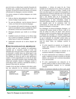 64
Figura 5-6. Despegue en zona de efecto suelo.
pies de la tierra, se deben hacer controles frecuentes de
la derrota real, y ajustar la corrección del viento si es
necesario. El resto de la técnica de ascenso es la misma
utilizada para los despegues y ascensos normales.
Los errores comunes al realizar despegues con viento
cruzado son:
 Falla en observar adecuadamente el área antes de
iniciar el rodaje a la pista activa.
 No usar una deflexión total de alerones hacia el
viento, en el inicio de la carrera de despegue.
 Uso mecánico del control de alerones en lugar de
sentir la necesidad de variar la cantidad de control
de alerones a través de la sensación del avión.
 Despegue prematuro que resulta en un derrape
lateral.
 Cantidad excesiva de alerones en la última etapa
de la carrera de despegue resultando en un gran
alabeo hacia el viento en el despegue.
 Inadecuada corrección de la deriva después del
despegue.
EFECTO SUELO EN EL DESPEGUE
El efecto suelo es una condición de performance
mejorada que se encuentra cuando el avión está
operando muy cerca de la tierra. El efecto suelo puede
ser detectado y medido hasta una altitud igual a una
envergadura por encima de la superficie. [Figura 5-6]
Sin embargo, el efecto de suelo es más significativo
cuando el avión (especialmente un avión de ala baja)
mantiene una actitud constante a baja velocidad a baja
altitud (por ejemplo, durante el despegue cuando el
avión deja el suelo y acelera a velocidad de ascenso, y
durante el flare antes de aterrizar).
Cuando el ala está bajo la influencia del efecto suelo,
hay una reducción en las corrientes ascendentes,
descendentes, y vórtices de punta de ala. Como
resultado de la reducción de los vórtices de punta de
ala, la resistencia inducida se reduce. Cuando el ala
está a una altura igual a un cuarto de la envergadura, la
reducción de la resistencia inducida es de 25 por ciento
aproximadamente, y cuando el ala está a una altura
igual a una décima parte de la envergadura, la
reducción de la resistencia inducida es de 50 por ciento
aproximadamente. A altas velocidades, donde la
resistencia parásita domina, la resistencia inducida es
una pequeña parte de la resistencia total. En
consecuencia, la acción del efecto suelo es mayor
durante el despegue y el aterrizaje.
En el despegue, la carrera de despegue, despegue, y el
comienzo del ascenso inicial se llevan a cabo en la
zona de efecto de tierra. El efecto suelo provoca
aumentos locales en la presión estática, que causan que
el indicador de velocidad y el altímetro indiquen un
poco menos de lo que deberían, y por lo general resulta
en que el indicador de velocidad vertical indica un
descenso. Al despegar el avión y ascender fuera de la
zona de efecto suelo, sin embargo, ocurrirá lo
siguiente.
 El avión requerirá un aumento en el ángulo de
ataque para mantener el mismo coeficiente de
sustentación.
 El avión va a experimentar un aumento en la
resistencia inducida y el empuje necesario.
 El avión experimentará una tendencia a cabecear
arriba y requerirá un menor recorrido de elevador
debido a un aumento de la corriente descendente
en la cola horizontal.
 El avión experimentará una reducción en la
presión estática al dejar la zona de efecto suelo y
el correspondiente aumento en la velocidad
indicada.
Debido a la resistencia reducida en efecto suelo, puede
 