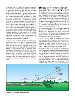 65
Figura 5-7. Despegue en campo corto.
parecer que el avión es capaz de despegar por debajo
de la velocidad recomendada. Sin embargo, al elevarse
el avión fuera del efecto suelo con una velocidad
insuficiente, el rendimiento de ascenso inicial puede
llegar a ser marginal debido a la mayor resistencia. En
condiciones de gran altitud de densidad, alta tempera-
tura, y/o peso bruto máximo, el avión puede ser capaz
de ir al aire a una velocidad insuficiente, pero incapaz
de ascender sin efecto suelo. En consecuencia, el avión
puede no ser capaz de franquear las obstrucciones, o
puede volver de nuevo a la pista. El punto a recordar es
que se requiere potencia adicional para compensar el
aumento de resistencia que se produce cuando un avión
deja el efecto suelo. Pero durante un ascenso inicial, el
motor ya está desarrollando potencia máxima. La única
alternativa es reducir la actitud de cabeceo para ganar
velocidad adicional, lo que resultará en la pérdida
inevitable de altitud. Por lo tanto, en condiciones
marginales, es importante que el avión despegue a la
velocidad recomendada que proporcionará el
rendimiento de ascenso inicial adecuado.
El efecto suelo es importante para las operaciones
normales de vuelo. Si la pista es lo suficientemente
larga, o si no existen obstáculos, el efecto suelo se
puede utilizar como ventaja mediante el uso de la
resistencia reducida para mejorar la aceleración inicial.
Además, el procedimiento para el despegue desde
superficies no satisfactorias es llevar tanto peso en las
alas como sea posible durante la carrera en tierra, y
despegar con la ayuda del efecto suelo antes de
alcanzar la velocidad de vuelo real. Luego es necesario
reducir el ángulo de ataque para alcanzar la velocidad
normal antes de intentar alejarse de la zona de efecto
suelo.
DESPEGUE EN CAMPO CORTO Y
ASCENSO DE MÁX. PERFORMANCE
Los despegues y ascensos desde campos donde la zona
de despegue es corta o la zona de despegue disponible
está restringida por obstáculos requieren que el piloto
opere el avión en el límite de su capacidad de
performance en despegue. Para salir de esa zona en
forma segura, el piloto debe ejercer un control de la
velocidad y actitud del avión positivo y preciso para
que la performance del despegue y ascenso resulten en
la carrera de despegue más corta y el ángulo de
ascenso más escarpado. [Figura 5-7]
El resultado obtenido debe ser coherente con la sección
de rendimiento del Manual de vuelo del avión y/o el
Manual de Operaciones del piloto (AFM/POH)
aprobados. En todos los casos, el ajuste de potencia,
flaps, velocidad, y procedimientos prescritos por el
fabricante del avión deben ser seguidos.
Con el fin de lograr un despegue de máxima
performance de forma segura, el piloto debe tener los
conocimientos adecuados sobre el uso y eficacia de la
velocidad de mejor ángulo de ascenso (VX) y la
velocidad de mejor régimen de ascenso (VY) para la
marca y modelo específico de avión que se vuela.
La velocidad para VX es aquella que resultará en la
mayor ganancia de altura para una distancia dada sobre
el suelo. Por lo general, es ligeramente menor que VY,
que proporciona la mayor ganancia de altura por
unidad de tiempo. Las velocidades específicas a usar
para un avión determinado se indican en el AFM/POH
aprobado. Cabe destacar que en algunos aviones, una
desviación de 5 nudos de la velocidad recomendada se
traducirá en una reducción significativa en el
rendimiento de ascenso. Por lo tanto, el control preciso
 