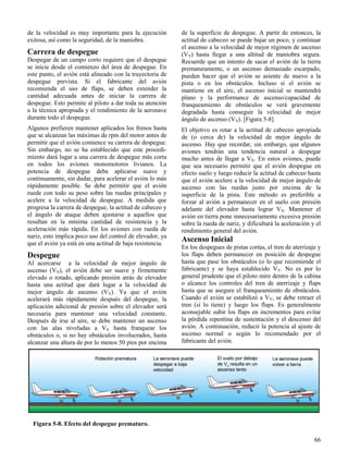 66
Figura 5-8. Efecto del despegue prematuro.
de la velocidad es muy importante para la ejecución
exitosa, así como la seguridad, de la maniobra.
Carrera de despegue
Despegar de un campo corto requiere que el despegue
se inicie desde el comienzo del área de despegue. En
este punto, el avión está alineado con la trayectoria de
despegue prevista. Si el fabricante del avión
recomienda el uso de flaps, se deben extender la
cantidad adecuada antes de iniciar la carrera de
despegue. Esto permite al piloto a dar toda su atención
a la técnica apropiada y el rendimiento de la aeronave
durante todo el despegue.
Algunos prefieren mantener aplicados los frenos hasta
que se alcanzan las máximas de rpm del motor antes de
permitir que el avión comience su carrera de despegue.
Sin embargo, no se ha establecido que este procedi-
miento dará lugar a una carrera de despegue más corta
en todos los aviones monomotores livianos. La
potencia de despegue debe aplicarse suave y
continuamente, sin dudar, para acelerar el avión lo más
rápidamente posible. Se debe permitir que el avión
ruede con todo su peso sobre las ruedas principales y
acelere a la velocidad de despegue. A medida que
progresa la carrera de despegue, la actitud de cabeceo y
el ángulo de ataque deben ajustarse a aquellos que
resultan en la mínima cantidad de resistencia y la
aceleración más rápida. En los aviones con rueda de
nariz, esto implica poco uso del control de elevador, ya
que el avión ya está en una actitud de baja resistencia.
Despegue
Al acercarse a la velocidad de mejor ángulo de
ascenso (VX), el avión debe ser suave y firmemente
elevado o rotado, aplicando presión atrás de elevador
hasta una actitud que dará lugar a la velocidad de
mejor ángulo de ascenso (VX). Ya que el avión
acelerará más rápidamente después del despegue, la
aplicación adicional de presión sobre el elevador será
necesaria para mantener una velocidad constante.
Después de irse al aire, se debe mantener un ascenso
con las alas niveladas a VX hasta franquear los
obstáculos o, si no hay obstáculos involucrados, hasta
alcanzar una altura de por lo menos 50 pies por encima
de la superficie de despegue. A partir de entonces, la
actitud de cabeceo se puede bajar un poco, y continuar
el ascenso a la velocidad de mejor régimen de ascenso
(VY) hasta llegar a una altitud de maniobra segura.
Recuerde que un intento de sacar el avión de la tierra
prematuramente, o un ascenso demasiado escarpado,
pueden hacer que el avión se asiente de nuevo a la
pista o en los obstáculos. Incluso si el avión se
mantiene en el aire, el ascenso inicial se mantendrá
plano y la performance de ascenso/capacidad de
franqueamiento de obstáculos se verá gravemente
degradada hasta conseguir la velocidad de mejor
ángulo de ascenso (VX). [Figura 5-8]
El objetivo es rotar a la actitud de cabeceo apropiada
de (o cerca de) la velocidad de mejor ángulo de
ascenso. Hay que recordar, sin embargo, que algunos
aviones tendrán una tendencia natural a despegar
mucho antes de llegar a VX. En estos aviones, puede
que sea necesario permitir que el avión despegue en
efecto suelo y luego reducir la actitud de cabeceo hasta
que el avión acelere a la velocidad de mejor ángulo de
ascenso con las ruedas justo por encima de la
superficie de la pista. Este método es preferible a
forzar al avión a permanecer en el suelo con presión
adelante del elevador hasta lograr VX. Mantener el
avión en tierra pone innecesariamente excesiva presión
sobre la rueda de nariz, y dificultará la aceleración y el
rendimiento general del avión.
Ascenso Inicial
En los despegues de pistas cortas, el tren de aterrizaje y
los flaps deben permanecer en posición de despegue
hasta que pase los obstáculos (o lo que recomiende el
fabricante) y se haya establecido VY. No es por lo
general prudente que el piloto mire dentro de la cabina
o alcance los controles del tren de aterrizaje y flaps
hasta que se asegure el franqueamiento de obstáculos.
Cuando el avión se estabilizó a VY, se debe retraer el
tren (si lo tiene) y luego los flaps. Es generalmente
aconsejable subir los flaps en incrementos para evitar
la pérdida repentina de sustentación y el descenso del
avión. A continuación, reducir la potencia al ajuste de
ascenso normal o según lo recomendado por el
fabricante del avión.
 