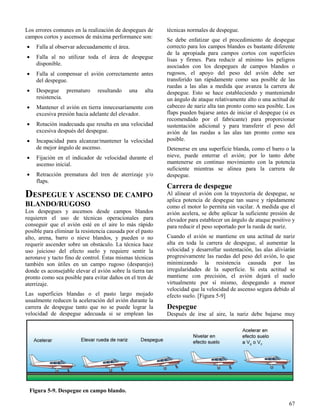 67
Figura 5-9. Despegue en campo blando.
Los errores comunes en la realización de despegues de
campos cortos y ascensos de máxima performance son:
 Falla al observar adecuadamente el área.
 Falla al no utilizar toda el área de despegue
disponible.
 Falla al compensar el avión correctamente antes
del despegue.
 Despegue prematuro resultando una alta
resistencia.
 Mantener el avión en tierra innecesariamente con
excesiva presión hacia adelante del elevador.
 Rotación inadecuada que resulta en una velocidad
excesiva después del despegue.
 Incapacidad para alcanzar/mantener la velocidad
de mejor ángulo de ascenso.
 Fijación en el indicador de velocidad durante el
ascenso inicial.
 Retracción prematura del tren de aterrizaje y/o
flaps.
DESPEGUE Y ASCENSO DE CAMPO
BLANDO/RUGOSO
Los despegues y ascensos desde campos blandos
requieren el uso de técnicas operacionales para
conseguir que el avión esté en el aire lo más rápido
posible para eliminar la resistencia causada por el pasto
alto, arena, barro o nieve blandos, y pueden o no
requerir ascender sobre un obstáculo. La técnica hace
uso juicioso del efecto suelo y requiere sentir la
aeronave y tacto fino de control. Estas mismas técnicas
también son útiles en un campo rugoso (desparejo)
donde es aconsejable elevar el avión sobre la tierra tan
pronto como sea posible para evitar daños en el tren de
aterrizaje.
Las superficies blandas o el pasto largo mojado
usualmente reducen la aceleración del avión durante la
carrera de despegue tanto que no se puede lograr la
velocidad de despegue adecuada si se emplean las
técnicas normales de despegue.
Se debe enfatizar que el procedimiento de despegue
correcto para los campos blandos es bastante diferente
de la apropiada para campos cortos con superficies
lisas y firmes. Para reducir al mínimo los peligros
asociados con los despegues de campos blandos o
rugosos, el apoyo del peso del avión debe ser
transferido tan rápidamente como sea posible de las
ruedas a las alas a medida que avanza la carrera de
despegue. Esto se hace estableciendo y manteniendo
un ángulo de ataque relativamente alto o una actitud de
cabeceo de nariz alta tan pronto como sea posible. Los
flaps pueden bajarse antes de iniciar el despegue (si es
recomendado por el fabricante) para proporcionar
sustentación adicional y para transferir el peso del
avión de las ruedas a las alas tan pronto como sea
posible.
Detenerse en una superficie blanda, como el barro o la
nieve, puede enterrar el avión; por lo tanto debe
mantenerse en continuo movimiento con la potencia
suficiente mientras se alinea para la carrera de
despegue.
Carrera de despegue
Al alinear el avión con la trayectoria de despegue, se
aplica potencia de despegue tan suave y rápidamente
como el motor lo permita sin vacilar. A medida que el
avión acelera, se debe aplicar la suficiente presión de
elevador para establecer un ángulo de ataque positivo y
para reducir el peso soportado por la rueda de nariz.
Cuando el avión se mantiene en una actitud de nariz
alta en toda la carrera de despegue, al aumentar la
velocidad y desarrollar sustentación, las alas aliviarán
progresivamente las ruedas del peso del avión, lo que
minimizando la resistencia causada por las
irregularidades de la superficie. Si esta actitud se
mantiene con precisión, el avión dejará el suelo
virtualmente por sí mismo, despegando a menor
velocidad que la velocidad de ascenso segura debido al
efecto suelo. [Figura 5-9]
Despegue
Después de irse al aire, la nariz debe bajarse muy
 