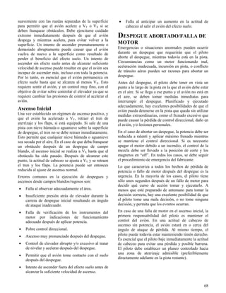 68
suavemente con las ruedas separadas de la superficie
para permitir que el avión acelere a VY o VX si se
deben franquear obstáculos. Debe ejercitarse cuidado
extremo inmediatamente después de que el avión
despega y mientras acelera, para evitar volver a la
superficie. Un intento de ascender prematuramente o
demasiado abruptamente puede causar que el avión
vuelva de nuevo a la superficie como resultado de
perder el beneficio del efecto suelo. Un intento de
ascender sin efecto suelo antes de alcanzar suficiente
velocidad de ascenso puede resultar en que el avión sea
incapaz de ascender más, incluso con toda la potencia.
Por lo tanto, es esencial que el avión permanezca en
efecto suelo hasta que se alcanza al menos VX. Esto
requiere sentir el avión, y un control muy fino, con el
objetivo de evitar sobre controlar el elevador ya que se
requiere cambiar las presiones de control al acelerar el
avión.
Ascenso Inicial
Una vez establecido un régimen de ascenso positivo, y
que el avión ha acelerado a VY, retraer el tren de
aterrizaje y los flaps, si está equipado. Si sale de una
pista con nieve húmeda o aguanieve sobre la superficie
de despegue, el tren no se debe retraer inmediatamente.
Esto permite que cualquier nieve húmeda o aguanieve
sea secada por el aire. En el caso de que deba franquear
un obstáculo después de un despegue de campo
blando, el ascenso inicial se realiza a VX hasta que el
obstáculo ha sido pasado. Después de alcanzar este
punto, la actitud de cabeceo se ajusta a VY y se retraen
el tren y los flaps. La potencia puede ser entonces
reducida al ajuste de ascenso normal.
Errores comunes en la ejecución de despegues y
ascensos desde campos blandos/rugosos son:
 Falla al observar adecuadamente el área.
 Insuficiente presión atrás de elevador durante la
carrera de despegue inicial resultando en ángulo
de ataque inadecuado.
 Falla de verificación de los instrumentos del
motor por indicaciones de funcionamiento
adecuado después de aplicar potencia.
 Pobre control direccional.
 Ascenso muy pronunciado después del despegue.
 Control de elevador abrupto y/o excesivo al tratar
de nivelar y acelerar después del despegue.
 Permitir que el avión tome contacto con el suelo
después del despegue.
 Intento de ascender fuera del efecto suelo antes de
alcanzar la suficiente velocidad de ascenso.
 Falla al anticipar un aumento en la actitud de
cabeceo al salir el avión del efecto suelo.
DESPEGUE ABORTADO/FALLA DE
MOTOR
Emergencias o situaciones anormales pueden ocurrir
durante un despegue que requerirán que el piloto
aborte el despegue, mientras todavía está en la pista.
Circunstancias como un motor funcionando mal,
aceleración inadecuada, incursión en pista, o conflicto
de tránsito aéreo pueden ser razones para abortar un
despegue.
Antes del despegue, el piloto debe tener en vista un
punto a lo largo de la pista en la que el avión debe estar
en el aire. Si se llega a ese punto y el avión no está en
el aire, se deben tomar medidas inmediatas para
interrumpir el despegue. Planificado y ejecutado
adecuadamente, hay excelentes posibilidades de que el
avión pueda detenerse en la pista que queda sin utilizar
medidas extraordinarias, como el frenado excesivo que
puede causar la pérdida de control direccional, daño en
el avión, y/o lesiones personales.
En el caso de abortar un despegue, la potencia debe ser
reducida a ralentí y aplicar máximo frenado mientras
se mantiene el control direccional. Si es necesario
apagar el motor debido a un incendio, el control de la
mezcla debe ser llevado a la posición de corte y los
magnetos en “off”. En todos los casos, se debe seguir
el procedimiento de emergencia del fabricante.
Lo que caracteriza a todos los hechos de pérdida de
potencia o fallo de motor después del despegue es la
urgencia. En la mayoría de los casos, el piloto tiene
sólo unos segundos después de un fallo de motor para
decidir qué curso de acción tomar y ejecutarlo. A
menos que esté preparado de antemano para tomar la
decisión correcta, hay una excelente posibilidad de que
el piloto tome una mala decisión, o no tome ninguna
decisión, y permita que los eventos ocurran.
En caso de una falla de motor en el ascenso inicial, la
primera responsabilidad del piloto es mantener el
control del avión. En una actitud de cabeceo de
ascenso sin potencia, el avión estará en o cerca del
ángulo de ataque de pérdida. Al mismo tiempo, el
piloto puede todavía estar manteniendo timón derecho.
Es esencial que el piloto baje inmediatamente la actitud
de cabeceo para evitar una pérdida y posible barrena.
El piloto debe establecer un planeo controlado hacia
una zona de aterrizaje admisible (preferiblemente
directamente adelante en la pista restante).
 