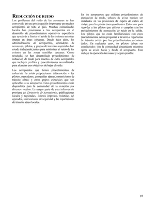 69
REDUCCIÓN DE RUIDO
Los problemas del ruido de las aeronaves se han
convertido en una preocupación importante en muchos
aeropuertos de todo el país. Muchas comunidades
locales han presionado a los aeropuertos en el
desarrollo de procedimientos operativos específicos
que ayudarán a limitar el ruido de los aviones mientras
operan en áreas cercanas. Desde hace años, los
administradores de aeropuertos, operadores de
aeronaves, pilotos, y grupos de intereses especiales han
estado trabajando juntos para minimizar el ruido de los
aviones en las zonas sensibles cercanas. Como
resultado, se han desarrollado procedimientos de
reducción de ruido para muchos de estos aeropuertos
que incluyen perfiles y procedimientos normalizados
para alcanzar esos objetivos de bajar el ruido.
Los aeropuertos que tienen procedimientos de
reducción de ruido proporcionan información a los
pilotos, operadores, compañías aéreas, reparticiones de
tránsito aéreo, y otros grupos especiales que son
aplicables a su aeropuerto. Estos procedimientos están
disponibles para la comunidad de la aviación por
diversos medios. La mayor parte de esta información
proviene del Directorio de Aeropuertos, publicaciones
locales y regionales, folletos impresos, boletines del
operador, instrucciones de seguridad y las reparticiones
de tránsito aéreo locales.
En los aeropuertos que utilizan procedimientos de
atenuación de ruido, señales de aviso pueden ser
instalados en las posiciones de espera de calles de
rodaje para las pistas correspondientes. Estos son para
recordar a los pilotos que utilicen y cumplan con los
procedimientos de atenuación de ruido en la salida.
Los pilotos que no están familiarizados con estos
procedimientos deben preguntar a la torre o repartición
de tránsito aéreo por los procedimientos recomen-
dados. En cualquier caso, los pilotos deben ser
considerados con la comunidad circundante mientras
opera su avión hacia y desde el aeropuerto. Esto
incluye la operación tan suave y segura posible.
 