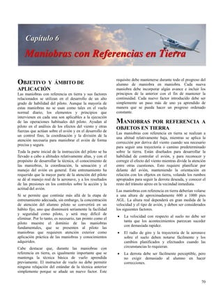 70
OBJETIVO Y ÁMBITO DE
APLICACIÓN
Las maniobras con referencia en tierra y sus factores
relacionados se utilizan en el desarrollo de un alto
grado de habilidad del piloto. Aunque la mayoría de
estas maniobras no se usan como tales en el vuelo
normal diario, los elementos y principios que
intervienen en cada una son aplicables a la ejecución
de las operaciones habituales del piloto. Ayudan al
piloto en el análisis de los efectos del viento y otras
fuerzas que actúan sobre el avión y en el desarrollo de
un control fino, la coordinación y la división de la
atención necesaria para maniobrar el avión de forma
precisa y segura.
Toda la parte inicial de la instrucción del piloto se ha
llevado a cabo a altitudes relativamente altas, y con el
propósito de desarrollar la técnica, el conocimiento de
las maniobras, la coordinación, la sensación y el
manejo del avión en general. Este entrenamiento ha
requerido que la mayor parte de la atención del piloto
se dé al manejo real de la aeronave, y a los resultados
de las presiones en los controles sobre la acción y la
actitud del avión.
Si se permite que continúe más allá de la etapa de
entrenamiento adecuada, sin embargo, la concentración
de atención del alumno piloto se convertirá en un
hábito fijo, uno que disminuirá seriamente la facilidad
y seguridad como piloto, y será muy difícil de
eliminar. Por lo tanto, es necesario, tan pronto como el
piloto muestre el dominio de las maniobras
fundamentales, que se presenten al piloto las
maniobras que requieren atención exterior como
aplicación práctica de las maniobras y conocimientos
adquiridos.
Cabe destacar que, durante las maniobras con
referencia en tierra, es igualmente importante que se
mantenga la técnica básica de vuelo aprendida
previamente. El instructor de vuelo no debe permitir
ninguna relajación del estándar de la técnica anterior
simplemente porque se añade un nuevo factor. Este
requisito debe mantenerse durante todo el progreso del
alumno de maniobra en maniobra. Cada nueva
maniobra debe incorporar algún avance e incluir los
principios de la anterior con el fin de mantener la
continuidad. Cada nuevo factor introducido debe ser
simplemente un paso más de uno ya aprendido de
manera que se pueda hacer un progreso ordenado
constante.
MANIOBRAS POR REFERENCIA A
OBJETOS EN TIERRA
Las maniobras con referencia en tierra se realizan a
una altitud relativamente baja, mientras se aplica la
corrección por deriva del viento cuando sea necesario
para seguir una trayectoria o camino predeterminado
sobre la tierra. Están diseñados para desarrollar la
habilidad de controlar el avión, y para reconocer y
corregir el efecto del viento mientras divide la atención
entre otras cuestiones. Esto requiere planificar por
delante del avión, manteniendo la orientación en
relación con los objetos en tierra, volando los rumbos
apropiados para seguir la derrota deseada, y conocer el
resto del tránsito aéreo en la vecindad inmediata.
Las maniobras con referencia en tierra deberían volarse
a una altura de aproximadamente 600 a 1000 pies
AGL. La altura real dependerá en gran medida de la
velocidad y el tipo de avión, y deben ser considerados
los siguientes factores.
 La velocidad con respecto al suelo no debe ser
tanta que los acontecimientos parezcan suceder
con demasiada rapidez.
 El radio de giro y la trayectoria de la aeronave
sobre el suelo deben notarse fácilmente y los
cambios planificados y efectuados cuando las
circunstancias lo requieran.
 La derrota debe ser fácilmente perceptible, pero
no exigir demasiado al alumno en hacer
correcciones.
 