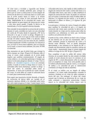 72
Figura 6-2. Efecto del viento durante un viraje.
Al volar recto y nivelado y siguiendo una derrota
seleccionada, el método preferido para corregir la
deriva por el viento es direccionar el avión (ángulo de
corrección de deriva) lo suficiente hacia el viento para
que el avión avance hacia el viento a la misma
velocidad que el viento lo está moviendo hacia los
lados. Dependiendo de la velocidad del viento, esto
puede requerir un gran ángulo de corrección de viento
o sólo unos pocos grados. Cuando la deriva se ha
neutralizado, el avión seguirá la derrota deseada.
Para entender la necesidad de la corrección de la deriva
durante el vuelo, considere un vuelo con una velocidad
del viento de 30 nudos desde la izquierda y 90° de la
dirección a la que el avión se dirige. Después de 1
hora, la masa de aire en el que el avión vuela se habrá
movido 30 millas náuticas (NM) a la derecha. Dado
que el avión se mueve con esta masa de aire, también
se habrá desplazado 30 NM a la derecha. En relación al
aire, el avión se movió hacia adelante, pero en relación
con el suelo, se movió hacia adelante, así como 30 NM
a la derecha.
Hay momentos en que el piloto tiene que corregir la
deriva durante un viraje. [Figura 6-2] Durante todo el
viraje el viento estará actuando en el avión desde
ángulos que cambian constantemente. El ángulo de
viento relativo y la velocidad gobiernan el tiempo que
tarda el avión para progresar durante el viraje. Esto es
debido a la velocidad respecto a tierra en constante
cambio. Cuando el avión se dirige hacia el viento, la
velocidad sobre tierra disminuye; cuando se dirige a
favor del viento, la velocidad sobre tierra se
incrementa. A través de la porción de viento cruzado
del viraje, el avión debe ser virado lo suficiente hacia
el viento para contrarrestar la deriva.
Para seguir una trayectoria circular deseada, el ángulo
de corrección de deriva debe ser variado en el
momento oportuno debido a la velocidad sobre tierra
que varía según progresa el viraje. Cuanto mayor sea la
velocidad sobre tierra, más rápido se debe establecer el
ángulo de corrección del viento; cuanto más lenta es la
velocidad sobre tierra, más lento se debe establecer el
ángulo de corrección del viento. Se puede ver entonces
que en la parte a sotavento del viraje el alabeo debe ser
máximo y el régimen de giro mayor, y en la parte a
barlovento el alabeo es menor y el régimen de giro
también menor.
Los principios y técnicas de variar el ángulo de alabeo
para cambiar la velocidad de giro y el ángulo de
corrección del viento para controlar la deriva por el
viento durante un viraje son los mismos para todas las
maniobras con referencias en tierra que involucran
cambios en la dirección del vuelo.
Cuando no hay viento, debería ser fácil volar a lo largo
de una derrota con un arco de exactamente 180° y
radio constante, porque la trayectoria de vuelo y la
derrota serán idénticas. Esto se puede demostrar
aproximando a una carretera en un ángulo de 90° y,
cuando está directamente sobre la carretera, realizar un
viraje medio, manteniendo luego el mismo ángulo de
alabeo a lo largo de los 180° de giro. [Figura 6-2]
Para completar el giro la salida del mismo debe
iniciarse en un punto donde las alas estarán niveladas
cuando el avión alcanza de nuevo la carretera en un
ángulo de 90° y estará directamente sobre la carretera
justo al completar el viraje. Esto sería posible sólo si
no hubiera absolutamente nada de viento y si el ángulo
de alabeo y la velocidad de giro se mantuvieran
constantes a lo largo de toda la maniobra.
Si el viraje se realiza con un ángulo de alabeo
constante y el viento sopla directamente cruzando la
carretera, resultará en un viraje de radio constante a
través del aire. Sin embargo, el efecto del viento
causará que la derrota se distorsione de un viraje de
radio constante o trayectoria semicircular. Cuanto
mayor es la velocidad del viento, mayor será la
 