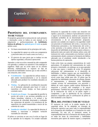 1
PROPÓSITO DEL ENTRENAMIEN-
TO DE VUELO
El propósito general de la instrucción de vuelo primario
e intermedio, como se indica en este manual, es la
adquisición y perfeccionamiento de habilidades
básicas de pilotaje. La aptitud para el vuelo se puede
definir como:
 Un buen conocimiento de los principios del vuelo,
 La capacidad de operar un avión con competencia
y precisión tanto en el suelo como en el aire, y
 El ejercicio de sano juicio que se traduce en una
óptima seguridad y eficiencia operacional.
Aprender a volar un avión a menudo ha sido comparado
con aprender a conducir un automóvil. Esta analogía es
engañosa. Dado que un avión opera en un entorno
diferente, tridimensional, se requiere un tipo de
desarrollo de habilidades motoras que es más sensible a
esta situación, tales como:
 Coordinación - La capacidad de utilizar manos y
pies juntos inconscientemente y en la relación
adecuada para producir los resultados deseados en
el avión.
 Timing - La aplicación de coordinación muscular
en el momento adecuado para hacer el vuelo y
maniobras al mismo tiempo, un buen proceso
constante suave.
 Control con el toque - La capacidad de percibir la
acción del avión y sus acciones probables en el
futuro inmediato, relativas a la actitud y las
variaciones de velocidad, detectando y evaluando
las variaciones de presión y la resistencia de las
superficies de control transmitidas a través de los
controles de vuelo.
 Sentido de velocidad - La capacidad de detectar al
instante y reaccionar a cualquier variación
razonable de velocidad.
El piloto se convierte en uno con el avión en lugar de
ser un operador de la máquina. Un aviador realizado
demuestra la capacidad de evaluar una situación con
rapidez y precisión, y deducir el procedimiento correcto
a seguir en la circunstancia; analizar con precisión los
resultados probables de un determinado conjunto de
circunstancias o de un procedimiento propuesto;
ejecutar con cuidado con respecto a la seguridad; medir
con precisión el rendimiento del avión; y reconocer las
limitaciones personales y las limitaciones del avión y
evitar acercarse a los puntos críticos de cada uno. El
desarrollo de habilidades de pilotaje requiere esfuerzo y
dedicación tanto por parte del alumno piloto como del
instructor de vuelo, comenzando con el primer vuelo de
entrenamiento donde comienza la formación de hábitos
adecuado con el estudiante siendo introducido a las
buenas prácticas de operación.
Cada avión tiene sus propias características de vuelo
particulares. El propósito del entrenamiento de vuelo
primario e intermedio, sin embargo, no es para aprender
a volar una marca y modelo de avión. El propósito
subyacente del entrenamiento es el desarrollo de
habilidades y hábitos seguros que son transferibles a
cualquier avión. Las habilidades básicas de pilotaje
sirven como base sólida para ello. El piloto que ha
adquirido las habilidades necesarias de pilotaje durante
el entrenamiento, y demuestra estas habilidades
volando aviones de entrenamiento con precisión y
hábitos de vuelo seguros, podrá realizar fácilmente la
transición a aviones más complejos y de mayor
performance. También hay que recordar que el objetivo
de la instrucción de vuelo es un piloto seguro y
competente, y que la aprobación de los exámenes
prácticos requeridos para la certificación de piloto es
sólo incidental a este objetivo.
ROL DEL INSTRUCTOR DE VUELO
El instructor de vuelo es la piedra angular de la
seguridad aérea. Se ha adoptado un concepto de
formación operativa que pone toda la responsabilidad
de la formación del estudiante en el instructor de vuelo
autorizado. En este rol, el instructor asume la
responsabilidad total de la formación del alumno piloto
en todas las áreas de conocimiento y habilidades
necesarias para operar de manera segura y competente
 