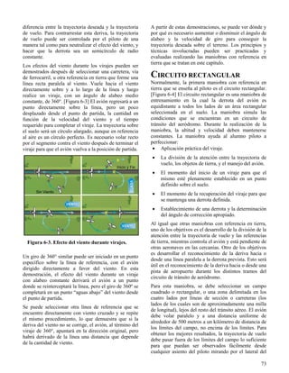 73
Figura 6-3. Efecto del viento durante virajes.
diferencia entre la trayectoria deseada y la trayectoria
de vuelo. Para contrarrestar esta deriva, la trayectoria
de vuelo puede ser controlada por el piloto de una
manera tal como para neutralizar el efecto del viento, y
hacer que la derrota sea un semicírculo de radio
constante.
Los efectos del viento durante los virajes pueden ser
demostrados después de seleccionar una carretera, vía
de ferrocarril, u otra referencia en tierra que forme una
línea recta paralela al viento. Vuele hacia el viento
directamente sobre y a lo largo de la línea y luego
realice un viraje, con un ángulo de alabeo medio
constante, de 360°. [Figura 6-3] El avión regresará a un
punto directamente sobre la línea, pero un poco
desplazado desde el punto de partida, la cantidad en
función de la velocidad del viento y el tiempo
requerido para completar el viraje. La trayectoria sobre
el suelo será un círculo alargado, aunque en referencia
al aire es un círculo perfecto. Es necesario volar recto
por el segmento contra el viento después de terminar el
viraje para que el avión vuelva a la posición de partida.
Un giro de 360° similar puede ser iniciado en un punto
específico sobre la línea de referencia, con el avión
dirigido directamente a favor del viento. En esta
demostración, el efecto del viento durante un viraje
con alabeo constante derivará el avión a un punto
donde se reinterceptará la línea, pero el giro de 360º se
completará en un punto “aguas abajo” del viento desde
el punto de partida.
Se puede seleccionar otra línea de referencia que se
encuentre directamente con viento cruzado y se repite
el mismo procedimiento, lo que demuestra que si la
deriva del viento no se corrige, el avión, al término del
viraje de 360°, apuntará en la dirección original, pero
habrá derivado de la línea una distancia que depende
de la cantidad de viento.
A partir de estas demostraciones, se puede ver dónde y
por qué es necesario aumentar o disminuir el ángulo de
alabeo y la velocidad de giro para conseguir la
trayectoria deseada sobre el terreno. Los principios y
técnicas involucradas pueden ser practicadas y
evaluadas realizando las maniobras con referencia en
tierra que se tratan en este capítulo.
CIRCUITO RECTANGULAR
Normalmente, la primera maniobra con referencia en
tierra que se enseña al piloto es el circuito rectangular.
[Figura 6-4] El circuito rectangular es una maniobra de
entrenamiento en la cual la derrota del avión es
equidistante a todos los lados de un área rectangular
seleccionada en el suelo. La maniobra simula las
condiciones que se encuentran en un circuito de
tránsito del aeródromo. Durante la realización de la
maniobra, la altitud y velocidad deben mantenerse
constantes. La maniobra ayuda al alumno piloto a
perfeccionar:
 Aplicación práctica del viraje.
 La división de la atención entre la trayectoria de
vuelo, los objetos de tierra, y el manejo del avión.
 El momento del inicio de un viraje para que el
mismo esté plenamente establecido en un punto
definido sobre el suelo.
 El momento de la recuperación del viraje para que
se mantenga una derrota definida.
 Establecimiento de una derrota y la determinación
del ángulo de corrección apropiado.
Al igual que otras maniobras con referencia en tierra,
uno de los objetivos es el desarrollo de la división de la
atención entre la trayectoria de vuelo y las referencias
de tierra, mientras controla el avión y está pendiente de
otras aeronaves en las cercanías. Otro de los objetivos
es desarrollar el reconocimiento de la deriva hacia o
desde una línea paralela a la derrota prevista. Esto será
útil en el reconocimiento de la deriva hacia o desde una
pista de aeropuerto durante los distintos tramos del
circuito de tránsito de aeródromo.
Para esta maniobra, se debe seleccionar un campo
cuadrado o rectangular, o una zona delimitada en los
cuatro lados por líneas de sección o carreteras (los
lados de los cuales son de aproximadamente una milla
de longitud), lejos del resto del tránsito aéreo. El avión
debe volar paralelo y a una distancia uniforme de
alrededor de 500 metros a un kilómetro de distancia de
los límites del campo, no encima de los límites. Para
obtener los mejores resultados, la trayectoria de vuelo
debe pasar fuera de los límites del campo lo suficiente
para que puedan ser observados fácilmente desde
cualquier asiento del piloto mirando por el lateral del
 