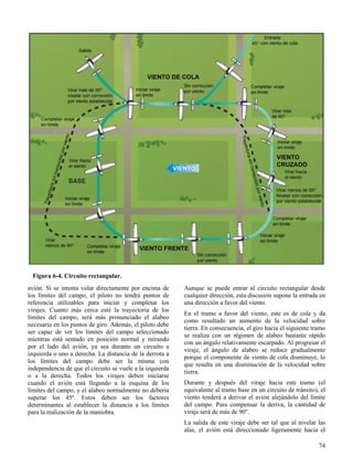 74
Figura 6-4. Circuito rectangular.
avión. Si se intenta volar directamente por encima de
los límites del campo, el piloto no tendrá puntos de
referencia utilizables para iniciar y completar los
virajes. Cuanto más cerca esté la trayectoria de los
límites del campo, será más pronunciado el alabeo
necesario en los puntos de giro. Además, el piloto debe
ser capaz de ver los límites del campo seleccionado
mientras está sentado en posición normal y mirando
por el lado del avión, ya sea durante un circuito a
izquierda o uno a derecha. La distancia de la derrota a
los límites del campo debe ser la misma con
independencia de que el circuito se vuele a la izquierda
o a la derecha. Todos los virajes deben iniciarse
cuando el avión está llegando a la esquina de los
límites del campo, y el alabeo normalmente no debería
superar los 45º. Estos deben ser los factores
determinantes al establecer la distancia a los límites
para la realización de la maniobra.
Aunque se puede entrar al circuito rectangular desde
cualquier dirección, esta discusión supone la entrada en
una dirección a favor del viento.
En el tramo a favor del viento, este es de cola y da
como resultado un aumento de la velocidad sobre
tierra. En consecuencia, el giro hacia el siguiente tramo
se realiza con un régimen de alabeo bastante rápido
con un ángulo relativamente escarpado. Al progresar el
viraje, el ángulo de alabeo se reduce gradualmente
porque el componente de viento de cola disminuye, lo
que resulta en una disminución de la velocidad sobre
tierra.
Durante y después del viraje hacia este tramo (el
equivalente al tramo base en un circuito de tránsito), el
viento tenderá a derivar el avión alejándolo del límite
del campo. Para compensar la deriva, la cantidad de
viraje será de más de 90°.
La salida de este viraje debe ser tal que al nivelar las
alas, el avión está direccionado ligeramente hacia el
 