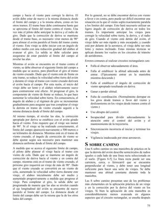 75
campo y hacia el viento para corregir la deriva. El
avión debe estar de nuevo a la misma distancia desde
el límite del campo y a la misma altura, como en los
otros tramos. El tramo base debe continuarse hasta que
se aproxima al límite del tramo contra el viento. Una
vez más el piloto debe anticipar la deriva y el radio de
giro. Dado que la corrección de deriva se mantiene
desde el tramo base, es necesario virar menos de 90°
para alinear el avión paralelo al límite del tramo contra
el viento. Este viraje se debe iniciar con un ángulo de
alabeo medio con una reducción gradual del alabeo al
avanzar el giro. La salida se debe calcular para
asegurarse de estar paralelo al límite del campo al
nivelar las alas.
Mientras el avión se encuentra en el tramo contra el
viento, se debe observar el siguiente límite del campo a
medida que se acerca, para planificar el giro al tramo
de viento cruzado. Dado que el viento está de frente en
este tramo, se reduce la velocidad sobre tierra del avión
y durante el viraje al tramo con viento cruzado derivará
el avión hacia el campo. Por esta razón, el inicio del
viraje debe ser lento y el alabeo relativamente suave
para contrarrestar este efecto. Al progresar el giro, la
componente de viento de frente se reduce, lo que hace
aumentar la velocidad sobre tierra. En consecuencia, el
ángulo de alabeo y el régimen de giro se incrementan
gradualmente para asegurar que tras completar el viraje
la derrota en tramo de viento cruzado seguirá a la
misma distancia desde el límite del campo.
Al mismo tiempo, al nivelar las alas, la corrección
apropiada por deriva se establece con el avión girado
hacia el viento. Esto requiere que el viraje sea menor
de 90°. Si el viraje se ha realizado correctamente, el
límite del campo aparecerá nuevamente a 500 metros o
un kilómetro de distancia. Mientras está en el tramo de
viento cruzado, el ángulo de corrección de viento se
debe ajustar según sea necesario para mantener una
distancia uniforme desde el límite del campo.
A medida que se acerca el siguiente límite de campo,
el piloto debe planear el viraje hacia el tramo con
viento de cola. Dado que se mantiene un ángulo de
corrección de deriva hacia el viento y en contra del
campo, mientras está en el tramo de viento cruzado, el
próximo giro requerirá un viraje de más de 90°. Dado
que el viento cruzado se convertirá en un viento de
cola, aumentado la velocidad sobre tierra durante este
viraje, el alabeo inicialmente debe ser medio y
aumentado progresivamente a medida que progresa el
viraje. Para completar el giro, la salida debe ser
programada de manera que las alas se nivelen cuando
el eje longitudinal del avión se encuentre de nuevo
paralelo al límite del campo. La distancia desde el
límite del campo debe ser la misma que la de los otros
lados del campo.
Por lo general, no se debe encontrar deriva con viento
a favor o en contra, pero puede ser difícil encontrar una
situación en la que el viento sopla exactamente paralela
a los límites del campo. Esto hará necesario utilizar un
ligero ángulo de corrección de deriva en todos los
tramos. Es importante anticipar los virajes para
corregir la velocidad sobre tierra, la deriva, y el radio
de giro. Cuando el viento está detrás del avión, el
viraje debe ser más rápido y más escarpado; y cuando
está por delante de la aeronave, el viraje debe ser más
lento y menos inclinado. Estas mismas técnicas se
aplican durante los vuelos en los circuitos de tránsito
de aeródromos.
Errores comunes al realizar circuitos rectangulares son:
 Falla al observar adecuadamente el área.
 Falla al establecer la altitud adecuada antes de
entrar. (Típicamente entrar en la maniobra
mientras desciende.)
 Falla al establecer el ángulo de corrección de
viento apropiado resultando en deriva.
 Ganar o perder altitud.
 Falta de coordinación. (Normalmente derrapar en
los giros desde tramos a favor del viento y
deslizamiento en los virajes desde tramos contra el
viento.)
 Uso abrupto del control.
 Incapacidad para dividir adecuadamente la
atención entre el control del avión y el
mantenimiento de la trayectoria.
 Sincronización incorrecta al iniciar y terminar los
virajes.
 Vigilancia inadecuada por otras aeronaves.
S SOBRE CAMINO
Una S sobre camino es una maniobra de práctica en la
que la derrota del avión describe semicírculos de radios
iguales a cada lado de una línea recta seleccionada en
el suelo. [Figura 6-5] La línea recta puede ser una
carretera, cerca, o ferrocarril que se encuentra
perpendicular al viento, y debe tener una longitud
suficiente para hacer una serie de virajes. Se debe
mantener una altitud constante durante toda la
maniobra.
Las S sobre camino presentan uno de los problemas
más elementales en la aplicación práctica de un viraje
y en la corrección por la deriva del viento en los
virajes. Si bien la aplicación de esta maniobra es
considerablemente menos avanzada en algunos
aspectos que el circuito rectangular, se enseña después
 