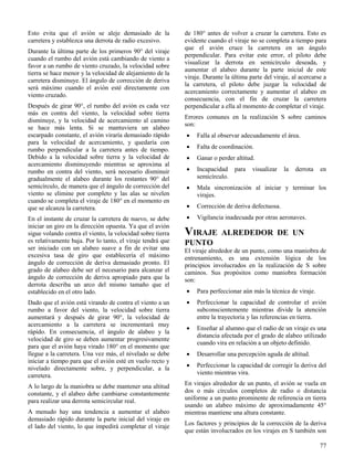 77
Esto evita que el avión se aleje demasiado de la
carretera y establezca una derrota de radio excesivo.
Durante la última parte de los primeros 90° del viraje
cuando el rumbo del avión está cambiando de viento a
favor a un rumbo de viento cruzado, la velocidad sobre
tierra se hace menor y la velocidad de alejamiento de la
carretera disminuye. El ángulo de corrección de deriva
será máximo cuando el avión esté directamente con
viento cruzado.
Después de girar 90°, el rumbo del avión es cada vez
más en contra del viento, la velocidad sobre tierra
disminuye, y la velocidad de acercamiento al camino
se hace más lenta. Si se mantuviera un alabeo
escarpado constante, el avión viraría demasiado rápido
para la velocidad de acercamiento, y quedaría con
rumbo perpendicular a la carretera antes de tiempo.
Debido a la velocidad sobre tierra y la velocidad de
acercamiento disminuyendo mientras se aproxima al
rumbo en contra del viento, será necesario disminuir
gradualmente el alabeo durante los restantes 90° del
semicírculo, de manera que el ángulo de corrección del
viento se elimine por completo y las alas se nivelen
cuando se completa el viraje de 180° en el momento en
que se alcanza la carretera.
En el instante de cruzar la carretera de nuevo, se debe
iniciar un giro en la dirección opuesta. Ya que el avión
sigue volando contra el viento, la velocidad sobre tierra
es relativamente baja. Por lo tanto, el viraje tendrá que
ser iniciado con un alabeo suave a fin de evitar una
excesiva tasa de giro que establecería el máximo
ángulo de corrección de deriva demasiado pronto. El
grado de alabeo debe ser el necesario para alcanzar el
ángulo de corrección de deriva apropiado para que la
derrota describa un arco del mismo tamaño que el
establecido en el otro lado.
Dado que el avión está virando de contra el viento a un
rumbo a favor del viento, la velocidad sobre tierra
aumentará y después de girar 90°, la velocidad de
acercamiento a la carretera se incrementará muy
rápido. En consecuencia, el ángulo de alabeo y la
velocidad de giro se deben aumentar progresivamente
para que el avión haya virado 180° en el momento que
llegue a la carretera. Una vez más, el nivelado se debe
iniciar a tiempo para que el avión esté en vuelo recto y
nivelado directamente sobre, y perpendicular, a la
carretera.
A lo largo de la maniobra se debe mantener una altitud
constante, y el alabeo debe cambiarse constantemente
para realizar una derrota semicircular real.
A menudo hay una tendencia a aumentar el alabeo
demasiado rápido durante la parte inicial del viraje en
el lado del viento, lo que impedirá completar el viraje
de 180° antes de volver a cruzar la carretera. Esto es
evidente cuando el viraje no se completa a tiempo para
que el avión cruce la carretera en un ángulo
perpendicular. Para evitar este error, el piloto debe
visualizar la derrota en semicírculo deseada, y
aumentar el alabeo durante la parte inicial de este
viraje. Durante la última parte del viraje, al acercarse a
la carretera, el piloto debe juzgar la velocidad de
acercamiento correctamente y aumentar el alabeo en
consecuencia, con el fin de cruzar la carretera
perpendicular a ella al momento de completar el viraje.
Errores comunes en la realización S sobre caminos
son:
 Falla al observar adecuadamente el área.
 Falta de coordinación.
 Ganar o perder altitud.
 Incapacidad para visualizar la derrota en
semicírculo.
 Mala sincronización al iniciar y terminar los
virajes.
 Corrección de deriva defectuosa.
 Vigilancia inadecuada por otras aeronaves.
VIRAJE ALREDEDOR DE UN
PUNTO
El viraje alrededor de un punto, como una maniobra de
entrenamiento, es una extensión lógica de los
principios involucrados en la realización de S sobre
caminos. Sus propósitos como maniobra formación
son:
 Para perfeccionar aún más la técnica de viraje.
 Perfeccionar la capacidad de controlar el avión
subconscientemente mientras divide la atención
entre la trayectoria y las referencias en tierra.
 Enseñar al alumno que el radio de un viraje es una
distancia afectada por el grado de alabeo utilizado
cuando vira en relación a un objeto definido.
 Desarrollar una percepción aguda de altitud.
 Perfeccionar la capacidad de corregir la deriva del
viento mientras vira.
En virajes alrededor de un punto, el avión se vuela en
dos o más círculos completos de radio o distancia
uniforme a un punto prominente de referencia en tierra
usando un alabeo máximo de aproximadamente 45°
mientras mantiene una altura constante.
Los factores y principios de la corrección de la deriva
que están involucrados en los virajes en S también son
 