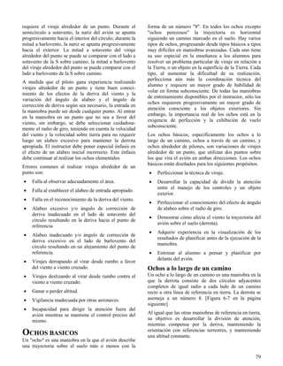 79
requiere el viraje alrededor de un punto. Durante el
semicírculo a sotavento, la nariz del avión se apunta
progresivamente hacia el interior del círculo; durante la
mitad a barlovento, la nariz se apunta progresivamente
hacia el exterior. La mitad a sotavento del viraje
alrededor del punto se puede se comparar con el lado a
sotavento de la S sobre camino; la mitad a barlovento
del viraje alrededor del punto se puede comparar con el
lado a barlovento de la S sobre camino.
A medida que el piloto gana experiencia realizando
virajes alrededor de un punto y tiene buen conoci-
miento de los efectos de la deriva del viento y la
variación del ángulo de alabeo y el ángulo de
corrección de deriva según sea necesario, la entrada en
la maniobra puede ser desde cualquier punto. Al entrar
en la maniobra en un punto que no sea a favor del
viento, sin embargo, se debe seleccionar cuidadosa-
mente el radio de giro, teniendo en cuenta la velocidad
del viento y la velocidad sobre tierra para no requerir
luego un alabeo excesivo para mantener la derrota
apropiada. El instructor debe poner especial énfasis en
el efecto de un alabeo inicial incorrecto. Este énfasis
debe continuar al realizar los ochos elementales.
Errores comunes al realizar virajes alrededor de un
punto son:
 Falla al observar adecuadamente el área.
 Falla al establecer el alabeo de entrada apropiado.
 Falla en el reconocimiento de la deriva del viento.
 Alabeo excesivo y/o ángulo de corrección de
deriva inadecuado en el lado de sotavento del
círculo resultando en la deriva hacia el punto de
referencia.
 Alabeo inadecuado y/o ángulo de corrección de
deriva excesivo en el lado de barlovento del
círculo resultando en un alejamiento del punto de
referencia.
 Virajes derrapando al virar desde rumbo a favor
del viento a viento cruzado.
 Virajes deslizando al virar desde rumbo contra el
viento a viento cruzado.
 Ganar o perder altitud.
 Vigilancia inadecuada por otras aeronaves.
 Incapacidad para dirigir la atención fuera del
avión mientras se mantiene el control preciso del
mismo.
OCHOS BASICOS
Un "ocho" es una maniobra en la que el avión describe
una trayectoria sobre el suelo más o menos con la
forma de un número "8". En todos los ochos excepto
"ochos perezosos" la trayectoria es horizontal
siguiendo un camino marcado en el suelo. Hay varios
tipos de ochos, progresando desde tipos básicos a tipos
muy difíciles en maniobras avanzadas. Cada uno tiene
su uso especial en la enseñanza a los alumnos para
resolver un problema particular de viraje en relación a
la Tierra, o un objeto en la superficie de la Tierra. Cada
tipo, al aumentar la dificultad de su realización,
perfecciona aún más la coordinación técnica del
alumno y requiere un mayor grado de habilidad de
volar en forma subconsciente. De todas las maniobras
de entrenamiento disponibles por el instructor, sólo los
ochos requieren progresivamente un mayor grado de
atención consciente a los objetos exteriores. Sin
embargo, la importancia real de los ochos está en la
exigencia de perfección y la exhibición de vuelo
subconsciente.
Los ochos básicos, específicamente los ochos a lo
largo de un camino, ochos a través de un camino, y
ochos alrededor de pilones, son variaciones de virajes
alrededor de un punto, que utilizan dos puntos sobre
los que vira el avión en ambas direcciones. Los ochos
básicos están diseñados para los siguientes propósitos.
 Perfeccionar la técnica de viraje.
 Desarrollar la capacidad de dividir la atención
entre el manejo de los controles y un objeto
exterior.
 Perfeccionar el conocimiento del efecto de ángulo
de alabeo sobre el radio de giro.
 Demostrar cómo afecta el viento la trayectoria del
avión sobre el suelo (derrota).
 Adquirir experiencia en la visualización de los
resultados de planificar antes de la ejecución de la
maniobra.
 Entrenar al alumno a pensar y planificar por
delante del avión.
Ochos a lo largo de un camino
Un ocho a lo largo de un camino es una maniobra en la
que la derrota consiste de dos círculos adyacentes
completos de igual radio a cada lado de un camino
recto u otra línea de referencia en tierra. La derrota se
asemeja a un número 8. [Figura 6-7 en la página
siguiente]
Al igual que las otras maniobras de referencia en tierra,
su objetivo es desarrollar la división de atención,
mientras compensa por la deriva, manteniendo la
orientación con referencias terrestres, y manteniendo
una altitud constante.
 
