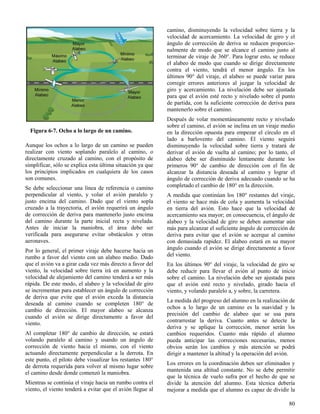 80
Figura 6-7. Ocho a lo largo de un camino.
Aunque los ochos a lo largo de un camino se pueden
realizar con viento soplando paralelo al camino, o
directamente cruzado al camino, con el propósito de
simplificar, sólo se explica esta última situación ya que
los principios implicados en cualquiera de los casos
son comunes.
Se debe seleccionar una línea de referencia o camino
perpendicular al viento, y volar el avión paralelo y
justo encima del camino. Dado que el viento sopla
cruzado a la trayectoria, el avión requerirá un ángulo
de corrección de deriva para mantenerlo justo encima
del camino durante la parte inicial recta y nivelada.
Antes de iniciar la maniobra, el área debe ser
verificada para asegurarse evitar obstáculos y otras
aeronaves.
Por lo general, el primer viraje debe hacerse hacia un
rumbo a favor del viento con un alabeo medio. Dado
que el avión va a girar cada vez más directo a favor del
viento, la velocidad sobre tierra irá en aumento y la
velocidad de alejamiento del camino tenderá a ser más
rápida. De este modo, el alabeo y la velocidad de giro
se incrementan para establecer un ángulo de corrección
de deriva que evite que el avión exceda la distancia
deseada al camino cuando se completen 180° de
cambio de dirección. El mayor alabeo se alcanza
cuando el avión se dirige directamente a favor del
viento.
Al completar 180° de cambio de dirección, se estará
volando paralelo al camino y usando un ángulo de
corrección de viento hacia el mismo, con el viento
actuando directamente perpendicular a la derrota. En
este punto, el piloto debe visualizar los restantes 180°
de derrota requerida para volver al mismo lugar sobre
el camino desde donde comenzó la maniobra.
Mientras se continúa el viraje hacia un rumbo contra el
viento, el viento tenderá a evitar que el avión llegue al
camino, disminuyendo la velocidad sobre tierra y la
velocidad de acercamiento. La velocidad de giro y el
ángulo de corrección de deriva se reducen proporcio-
nalmente de modo que se alcance el camino justo al
terminar de viraje de 360°. Para lograr esto, se reduce
el alabeo de modo que cuando se dirige directamente
contra el viento, tendrá el menor ángulo. En los
últimos 90° del viraje, el alabeo se puede variar para
corregir errores anteriores al juzgar la velocidad de
giro y acercamiento. La nivelación debe ser ajustada
para que el avión esté recto y nivelado sobre el punto
de partida, con la suficiente corrección de deriva para
mantenerlo sobre el camino.
Después de volar momentáneamente recto y nivelado
sobre el camino, el avión se inclina en un viraje medio
en la dirección opuesta para empezar el círculo en el
lado a barlovento del camino. El viento seguirá
disminuyendo la velocidad sobre tierra y tratará de
derivar el avión de vuelta al camino; por lo tanto, el
alabeo debe ser disminuido lentamente durante los
primeros 90° de cambio de dirección con el fin de
alcanzar la distancia deseada al camino y lograr el
ángulo de corrección de deriva adecuado cuando se ha
completado el cambio de 180° en la dirección.
A medida que continúan los 180° restantes del viraje,
el viento se hace más de cola y aumenta la velocidad
en tierra del avión. Esto hace que la velocidad de
acercamiento sea mayor; en consecuencia, el ángulo de
alabeo y la velocidad de giro se deben aumentar aún
más para alcanzar el suficiente ángulo de corrección de
deriva para evitar que el avión se acerque al camino
con demasiada rapidez. El alabeo estará en su mayor
ángulo cuando el avión se dirige directamente a favor
del viento.
En los últimos 90° del viraje, la velocidad de giro se
debe reducir para llevar el avión al punto de inicio
sobre el camino. La nivelación debe ser ajustada para
que el avión esté recto y nivelado, girado hacia el
viento, y volando paralelo a, y sobre, la carretera.
La medida del progreso del alumno en la realización de
ochos a lo largo de un camino es la suavidad y la
precisión del cambio de alabeo que se usa para
contrarrestar la deriva. Cuanto antes se detecte la
deriva y se aplique la corrección, menor serán los
cambios requeridos. Cuanto más rápido el alumno
pueda anticipar las correcciones necesarias, menos
obvios serán los cambios y más atención se podrá
dirigir a mantener la altitud y la operación del avión.
Los errores en la coordinación deben ser eliminados y
mantenida una altitud constante. No se debe permitir
que la técnica de vuelo sufra por el hecho de que se
divide la atención del alumno. Esta técnica debería
mejorar a medida que el alumno es capaz de dividir la
 