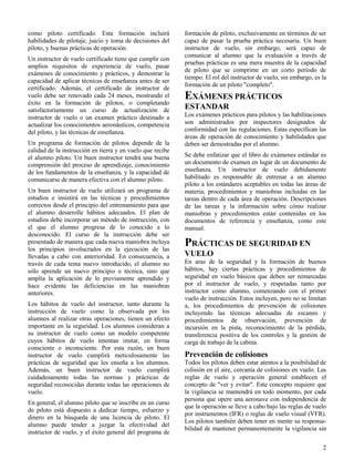 2
como piloto certificado. Esta formación incluirá
habilidades de pilotaje, juicio y toma de decisiones del
piloto, y buenas prácticas de operación.
Un instructor de vuelo certificado tiene que cumplir con
amplios requisitos de experiencia de vuelo, pasar
exámenes de conocimiento y prácticos, y demostrar la
capacidad de aplicar técnicas de enseñanza antes de ser
certificado. Además, el certificado de instructor de
vuelo debe ser renovado cada 24 meses, mostrando el
éxito en la formación de pilotos, o completando
satisfactoriamente un curso de actualización de
instructor de vuelo o un examen práctico destinado a
actualizar los conocimientos aeronáuticos, competencia
del piloto, y las técnicas de enseñanza.
Un programa de formación de pilotos depende de la
calidad de la instrucción en tierra y en vuelo que recibe
el alumno piloto. Un buen instructor tendrá una buena
comprensión del proceso de aprendizaje, conocimiento
de los fundamentos de la enseñanza, y la capacidad de
comunicarse de manera efectiva con el alumno piloto.
Un buen instructor de vuelo utilizará un programa de
estudios e insistirá en las técnicas y procedimientos
correctos desde el principio del entrenamiento para que
el alumno desarrolle hábitos adecuados. El plan de
estudios debe incorporar un método de instrucción, con
el que el alumno progresa de lo conocido a lo
desconocido. El curso de la instrucción debe ser
presentado de manera que cada nueva maniobra incluya
los principios involucrados en la ejecución de las
llevadas a cabo con anterioridad. En consecuencia, a
través de cada tema nuevo introducido, el alumno no
sólo aprende un nuevo principio o técnica, sino que
amplía la aplicación de lo previamente aprendido y
hace evidente las deficiencias en las maniobras
anteriores.
Los hábitos de vuelo del instructor, tanto durante la
instrucción de vuelo como la observada por los
alumnos al realizar otras operaciones, tienen un efecto
importante en la seguridad. Los alumnos consideran a
su instructor de vuelo como un modelo competente
cuyos hábitos de vuelo intentan imitar, en forma
consciente o inconsciente. Por esta razón, un buen
instructor de vuelo cumplirá meticulosamente las
prácticas de seguridad que les enseña a los alumnos.
Además, un buen instructor de vuelo cumplirá
cuidadosamente todas las normas y prácticas de
seguridad reconocidas durante todas las operaciones de
vuelo.
En general, el alumno piloto que se inscribe en un curso
de piloto está dispuesto a dedicar tiempo, esfuerzo y
dinero en la búsqueda de una licencia de piloto. El
alumno puede tender a juzgar la efectividad del
instructor de vuelo, y el éxito general del programa de
formación de piloto, exclusivamente en términos de ser
capaz de pasar la prueba práctica necesaria. Un buen
instructor de vuelo, sin embargo, será capaz de
comunicar al alumno que la evaluación a través de
pruebas prácticas es una mera muestra de la capacidad
de piloto que se comprime en un corto período de
tiempo. El rol del instructor de vuelo, sin embargo, es la
formación de un piloto "completo".
EXÁMENES PRÁCTICOS
ESTANDAR
Los exámenes prácticos para pilotos y las habilitaciones
son administrados por inspectores designados de
conformidad con las regulaciones. Estas especifican las
áreas de operación de conocimiento y habilidades que
deben ser demostradas por el alumno.
Se debe enfatizar que el libro de exámenes estándar es
un documento de examen en lugar de un documento de
enseñanza. Un instructor de vuelo debidamente
habilitado es responsable de entrenar a un alumno
piloto a los estándares aceptables en todas las áreas de
materia, procedimientos y maniobras incluidas en las
tareas dentro de cada área de operación. Descripciones
de las tareas y la información sobre cómo realizar
maniobras y procedimientos están contenidas en los
documentos de referencia y enseñanza, como este
manual.
PRÁCTICAS DE SEGURIDAD EN
VUELO
En aras de la seguridad y la formación de buenos
hábitos, hay ciertas prácticas y procedimientos de
seguridad en vuelo básicos que deben ser remarcadas
por el instructor de vuelo, y respetadas tanto por
instructor como alumno, comenzando con el primer
vuelo de instrucción. Estos incluyen, pero no se limitan
a, los procedimientos de prevención de colisiones
incluyendo las técnicas adecuadas de escaneo y
procedimientos de observación, prevención de
incursión en la pista, reconocimiento de la pérdida,
transferencia positiva de los controles y la gestión de
carga de trabajo de la cabina.
Prevención de colisiones
Todos los pilotos deben estar atentos a la posibilidad de
colisión en el aire, cercanía de colisiones en vuelo. Las
reglas de vuelo y operación general establecen el
concepto de "ver y evitar". Este concepto requiere que
la vigilancia se mantendrá en todo momento, por cada
persona que opere una aeronave con independencia de
que la operación se lleve a cabo bajo las reglas de vuelo
por instrumentos (IFR) o reglas de vuelo visual (VFR).
Los pilotos también deben tener en mente su responsa-
bilidad de mantener permanentemente la vigilancia sin
 