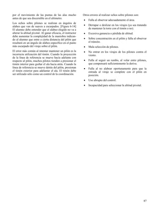 87
por el movimiento de las puntas de las alas mucho
antes de que sea discernible en el altímetro.
Los ochos sobre pilones se realizan en ángulos de
alabeo que van de suaves a escarpados. [Figura 6-14]
El alumno debe entender que el alabeo elegido no va a
alterar la altitud pivotal. Al ganar eficacia, el instructor
debe aumentar la complejidad de la maniobra indican-
do al alumno que entre a cierta distancia del pilón que
resultará en un ángulo de alabeo específico en el punto
más escarpado del viraje sobre el pilón.
El error más común al intentar mantener un pilón es la
incorrecta utilización del timón. Cuando la proyección
de la línea de referencia se mueve hacia adelante con
respecto al pilón, muchos pilotos tienden a presionar el
timón interior para guiñar el ala hacia atrás. Cuando la
línea de referencia se mueve detrás del pilón, presionan
el timón exterior para adelantar el ala. El timón debe
ser utilizado sólo como un control de la coordinación.
Otros errores al realizar ochos sobre pilones son:
 Falla al observar adecuadamente el área.
 Derrapar o deslizar en los virajes (ya sea tratando
de mantener la torre con el timón o no).
 Excesiva ganancia o pérdida de altitud.
 Sobre concentración en el pilón y falla al observar
el tránsito.
 Mala selección de pilones.
 No entrar en los virajes de los pilones contra el
viento.
 Falla al seguir un rumbo, al volar entre pilones,
que compensará suficientemente la deriva.
 Falla al no alabear oportunamente para que la
entrada al viraje se complete con el pilón en
posición.
 Uso abrupto del control.
 Incapacidad para seleccionar la altitud pivotal.
 
