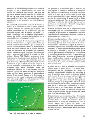 90
Figura 7-2. Indicadores de circuito de tránsito.
El circuito de tránsito rectangular estándar se ilustra en
la figura 7-1 (en la página anterior). La altitud del
circuito de tránsito es generalmente 1.000 pies por
encima de la elevación de la superficie del aeropuerto.
El uso de una altitud común en un aeropuerto
determinado es el factor clave para minimizar el riesgo
de colisiones en los aeropuertos sin torres de control
operativas.
Se recomienda que mientras opera en el circuito de
tránsito de un aeropuerto sin torre de control operativa
el piloto mantenga una velocidad que se ajuste a los
límites establecidos por las Regulaciones para un
aeropuerto de este tipo: no más de 200 nudos (230
mph). En cualquier caso, la velocidad se debe ajustar,
cuando sea posible, para que sea compatible con la
velocidad de otros aviones en el circuito.
Al entrar en el circuito de tránsito en un aeropuerto sin
torre de control operativa, se espera que los pilotos que
arriban observen otras aeronaves que ya están en el
circuito y que se ajusten al circuito de tránsito en uso.
Si no hay otras aeronaves en el circuito, entonces
deben ser observados los indicadores de tránsito en
tierra y los indicadores de viento para determinar qué
pista y dirección del circuito de tránsito se debe
utilizar. [Figura 7-2] Muchos aeropuertos tienen
indicadores en circuito de tránsito en forma de L que
se muestran con un círculo segmentado adyacente a la
pista de aterrizaje. El segmento corto de la L muestra
la dirección en que se deben realizar los virajes en el
circuito de tránsito cuando utiliza la pista paralela al
segmento largo. Estos indicadores deben ser
observados, mientras está a una distancia lejos de
cualquier circuito que podría estar en uso, o mientras
está a una altura segura por encima de las altitudes de
circuito de uso general. Cuando se ha determinado la
dirección correcta para el circuito de tránsito, el piloto
debe entonces proceder a un punto alejado del circuito
antes de descender a la altitud del mismo.
Al aproximar a un aeródromo para el aterrizaje, se
debe ingresar al circuito de tránsito en un ángulo de
45º con respecto al tramo inicial, con rumbo a un punto
medio de la pista que se utilizará para aterrizar. Los
aviones que arriban deben estar a la altitud correcta del
circuito de tránsito antes de entrar en él, y deben
mantenerse alejados del flujo de tránsito hasta que se
establezca en el tramo de entrada. Ingresar en los
circuitos de tránsito mientras desciende crea peligros
de colisión y se debe evitar siempre.
El tramo de entrada debe ser de longitud suficiente
para proporcionar una visión clara de todo el circuito
de tránsito, y para permitir al piloto tiempo adecuado
para planificar la trayectoria prevista en el circuito y la
aproximación para el aterrizaje.
El tramo inicial es un tramo volado paralelo a la pista
de aterrizaje, pero en dirección opuesta a la dirección
de aterrizaje prevista. Este tramo debe ser de aproxi-
madamente 1/2 a 1 milla desde la pista de aterrizaje, y
a la altitud especifica del circuito de tránsito. Durante
este tramo, se debe completar la lista de control previa
al aterrizaje y extender el tren de aterrizaje si es
retráctil. Debe mantenerse la altitud del circuito hasta
el umbral de la pista de aterrizaje. En este punto, se
debe reducir la potencia y comenzar el descenso. El
tramo inicial continúa pasando el umbral de la pista
hasta un punto aproximadamente a 45° del extremo de
aproximación de la pista, y se realiza un viraje medio
hacia el tramo base.
El tramo base es la parte de transición del circuito de
tránsito entre el tramo inicial y el tramo final.
Dependiendo de las condiciones del viento, se
establece a una distancia suficiente del umbral de la
pista de aterrizaje para permitir un descenso gradual
hasta el punto de toma de contacto previsto. La derrota
del avión, mientras está en el tramo base debe ser
perpendicular al eje central extendido de la pista de
aterrizaje, aunque el eje longitudinal del avión puede
no estar alineado con la derrota cuando es necesario
girar hacia el viento para contrarrestar la deriva.
Mientras está en el tramo básico, el piloto debe
asegurarse, antes de virar a la aproximación final, que
no hay peligro de colisión con otra aeronave que pueda
estar ya en la aproximación final.
El tramo final es una trayectoria de vuelo descendente
a partir de la finalización del viraje de base a final y se
extiende hasta el punto de aterrizaje. Este es
probablemente el tramo más importante de todo el
circuito, porque aquí el juicio del piloto y los
procedimientos debe ser más precisos para controlar el
ángulo de descenso y la velocidad al acercarse al punto
de toma previsto.
 