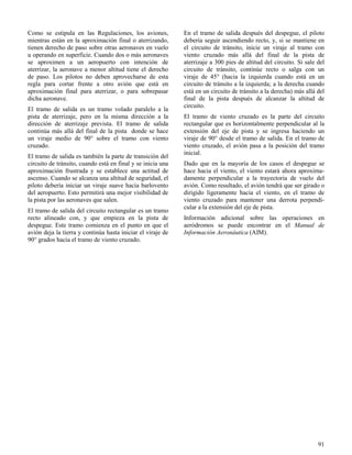 91
Como se estipula en las Regulaciones, los aviones,
mientras están en la aproximación final o aterrizando,
tienen derecho de paso sobre otras aeronaves en vuelo
u operando en superficie. Cuando dos o más aeronaves
se aproximen a un aeropuerto con intención de
aterrizar, la aeronave a menor altitud tiene el derecho
de paso. Los pilotos no deben aprovecharse de esta
regla para cortar frente a otro avión que está en
aproximación final para aterrizar, o para sobrepasar
dicha aeronave.
El tramo de salida es un tramo volado paralelo a la
pista de aterrizaje, pero en la misma dirección a la
dirección de aterrizaje prevista. El tramo de salida
continúa más allá del final de la pista donde se hace
un viraje medio de 90° sobre el tramo con viento
cruzado.
El tramo de salida es también la parte de transición del
circuito de tránsito, cuando está en final y se inicia una
aproximación frustrada y se establece una actitud de
ascenso. Cuando se alcanza una altitud de seguridad, el
piloto debería iniciar un viraje suave hacia barlovento
del aeropuerto. Esto permitirá una mejor visibilidad de
la pista por las aeronaves que salen.
El tramo de salida del circuito rectangular es un tramo
recto alineado con, y que empieza en la pista de
despegue. Este tramo comienza en el punto en que el
avión deja la tierra y continúa hasta iniciar el viraje de
90° grados hacia el tramo de viento cruzado.
En el tramo de salida después del despegue, el piloto
debería seguir ascendiendo recto, y, si se mantiene en
el circuito de tránsito, inicie un viraje al tramo con
viento cruzado más allá del final de la pista de
aterrizaje a 300 pies de altitud del circuito. Si sale del
circuito de tránsito, continúe recto o salga con un
viraje de 45° (hacia la izquierda cuando está en un
circuito de tránsito a la izquierda; a la derecha cuando
está en un circuito de tránsito a la derecha) más allá del
final de la pista después de alcanzar la altitud de
circuito.
El tramo de viento cruzado es la parte del circuito
rectangular que es horizontalmente perpendicular al la
extensión del eje de pista y se ingresa haciendo un
viraje de 90° desde el tramo de salida. En el tramo de
viento cruzado, el avión pasa a la posición del tramo
inicial.
Dado que en la mayoría de los casos el despegue se
hace hacia el viento, el viento estará ahora aproxima-
damente perpendicular a la trayectoria de vuelo del
avión. Como resultado, el avión tendrá que ser girado o
dirigido ligeramente hacia el viento, en el tramo de
viento cruzado para mantener una derrota perpendi-
cular a la extensión del eje de pista.
Información adicional sobre las operaciones en
aeródromos se puede encontrar en el Manual de
Información Aeronáutica (AIM).
 