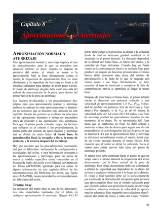 92
APROXIMACIÓN NORMAL Y
ATERRIZAJE
Una aproximación normal y aterrizaje implica el uso
de procedimientos para lo que se considera una
situación normal; es decir, cuando se dispone de
potencia del motor, el viento es suave o la
aproximación final se hace directamente contra el
viento, la trayectoria de aproximación final no tiene
obstáculos, y la superficie de aterrizaje es firme y de
longitud suficiente para detener el avión poco a poco.
El punto de aterrizaje elegido debe estar más allá del
umbral de aproximación de la pista, pero dentro del
primer tercio de la pista de aterrizaje.
Los factores involucrados y los procedimientos des-
criptos para una aproximación normal y aterrizaje
también se aplican en otras aproximaciones y aterriza-
jes no normales que se discuten más adelante en este
capítulo. Siendo así, primero se explican los principios
de las operaciones normales y deben ser entendidos
antes de proceder a las operaciones más complejas.
Para que el piloto pueda entender mejor los factores
que influyen en el criterio y los procedimientos, la
última parte del circuito de aproximación y aterrizaje
real se divide en cinco fases: el tramo base, la
aproximación final, la recogida o flare, la toma de
contacto, y la carrera después del aterrizaje.
Hay que recordar que los procedimientos recomenda-
dos por el fabricante, incluyendo la configuración y
velocidades del avión, y otra información relevante a
las aproximaciones y aterrizajes para un avión de
marca y modelo específico están contenidos en el
Manual de vuelo del avión y/o el Manual de Operación
del Piloto (AFM/POH) aprobado para ese avión. Si
alguna información en este capítulo difiere de las
recomendaciones del fabricante del avión, que figura
en el AFM/POH, tienen prioridad las recomendaciones
del fabricante del avión.
Tramo base
La ubicación del tramo base es una de las apreciacio-
nes más importantes realizadas por el piloto en
cualquier aproximación al aterrizaje. [Figura 8-1] El
piloto debe juzgar con precisión la altitud y la distancia
desde la cual un descenso gradual resultará en el
aterrizaje en el punto deseado. La distancia dependerá
de la altitud del tramo base, el efecto del viento, y la
cantidad de flaps utilizados. Cuando hay un fuerte
viento en la aproximación final o se utilizan flaps para
producir un ángulo de descenso pronunciado, el tramo
básico debe colocarse más cerca del umbral de
aproximación a la pista de lo que se requiere con
viento suave o sin flaps. Normalmente, se debe
extender el tren de aterrizaje y completar la lista de
comprobación previa al aterrizaje al llegar al tramo
base.
Después de virar hacia el tramo base, el piloto debería
iniciar el descenso con potencia reducida y una
velocidad de aproximadamente 1,4 VSO. (VSO: veloci-
dad de pérdida sin potencia, tren de aterrizaje y flaps
abajo.) Por ejemplo, si la VSO es de 60 nudos, la
velocidad debe ser 1,4 veces 60 o 84 nudos. Los flaps
de aterrizaje pueden ser parcialmente bajados en este
momento, si se desea. No se recomienda full flaps
hasta que se establezca en final. Se debe aplicar y
mantener corrección de deriva para seguir una derrota
perpendicular a la prolongación del eje de pista en que
se aterrizará. Ya que la aproximación final y aterrizaje
se efectuará normalmente contra el viento, habrá algo
de un viento cruzado durante el tramo básico. Esto
requiere que el avión se dirija lo suficiente hacia el
viento para evitar derivar más lejos del punto de
aterrizaje previsto.
El tramo base debe continuar hasta el punto en que un
viraje suave a medio alineará la trayectoria del avión
directamente con la línea central de la pista de
aterrizaje. Este viraje descendente debe ser completado
a altitud de seguridad que dependerá de la altura del
terreno y cualquier obstrucción a lo largo de la derrota.
El viraje a final también debe ser lo suficientemente
por encima de la elevación del aeropuerto para permitir
una aproximación final con el tiempo suficiente para
que el piloto estime con precisión el punto de aterrizaje
resultante, mientras mantiene la velocidad de aproxi-
mación adecuada. Esto requerirá una cuidadosa planifi-
cación del punto de inicio y radio del viraje. Normal-
 