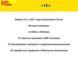 «1С»
Фирме «1С» в 2011 году исполнилось 20 лет
История программ:
от DOS-а к Windows
От простых программ к ERP системам
От бухгалтерских программ к управленческим решениям
От коробочных продуктов к Облачным технологиям
 