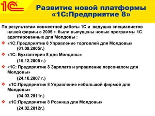 Развитие новой платформы
«1С:Предприятие 8»
По результатам совместной работы 1С и ведущих специалистов
нашей фирмы c 2005 г. были выпущены новые программы 1С
адоптированных для Молдовы :
«1С:Предприятие 8 Управление торговлей для Молдовы»
(01.09.2005г.)
«1C: Бухгалтерия 8 для Молдовы»
(15.12.2005 г.)
«1С: Предприятие 8 Зарплата и управление персоналом для
Молдовы»
(24.10.2007 г.)
«1С:Предприятие 8 Управление небольшой фирмой для
Молдовы»
(04.03.2011г.)
«1С:Предприятие 8 Розница для Молдовы»
(24.02.2012г.)
 