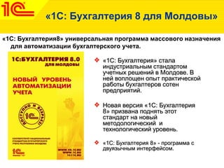 «1C: Бухгалтерия 8 для Молдовы»
«1С: Бухгалтерия8» универсальная программа массового назначения
для автоматизации бухгалтерского учета.
«1С: Бухгалтерия» стала
индустриальным стандартом
учетных решений в Молдове. В
ней воплощен опыт практической
работы бухгалтеров сотен
предприятий.
Новая версия «1С: Бухгалтерия
8» призвана поднять этот
стандарт на новый
методологический и
технологический уровень.
«1С: Бухгалтерия 8» - программа с
двуязычным интерфейсом.
 