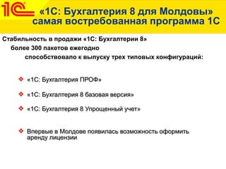 «1C: Бухгалтерия 8 для Молдовы»
самая востребованная программа 1С
Стабильность в продажи «1С: Бухгалтерии 8»
более 300 пакетов ежегодно
способствовало к выпуску трех типовых конфигураций:
«1С: Бухгалтерия ПРОФ»
«1С: Бухгалтерия 8 базовая версия»
«1С: Бухгалтерия 8 Упрощенный учет»
Впервые в Молдове появилась возможность оформить
аренду лицензии
 