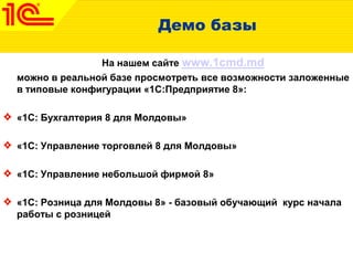 Демо базы
На нашем сайте www.1cmd.md
можно в реальной базе просмотреть все возможности заложенные
в типовые конфигурации «1С:Предприятие 8»:
«1С: Бухгалтерия 8 для Молдовы»
«1С: Управление торговлей 8 для Молдовы»
«1С: Управление небольшой фирмой 8»
«1С: Розница для Молдовы 8» - базовый обучающий курс начала
работы с розницей
 