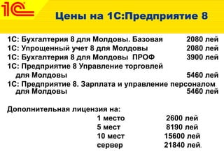 Цены на 1С:Предприятие 8
1С: Бухгалтерия 8 для Молдовы. Базовая 2080 лей
1C: Упрощенный учет 8 для Молдовы 2080 лей
1С: Бухгалтерия 8 для Молдовы ПРОФ 3900 лей
1С: Предприятие 8 Управление торговлей
для Молдовы 5460 лей
1С: Предприятие 8. Зарплата и управление персоналом
для Молдовы 5460 лей
Дополнительная лицензия на:
1 место 2600 лей
5 мест 8190 лей
10 мест 15600 лей
сервер 21840 лей.
 