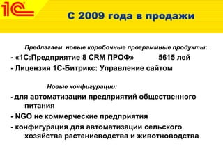 С 2009 года в продажи
Предлагаем новые коробочные программные продукты:
- «1С:Предприятие 8 CRM ПРОФ» 5615 лей
- Лицензия 1С-Битрикс: Управление сайтом
Новые конфигурации:
- для автоматизации предприятий общественного
питания
- NGO не коммерческие предприятия
- конфигурация для автоматизации сельского
хозяйства растениеводства и животноводства
 