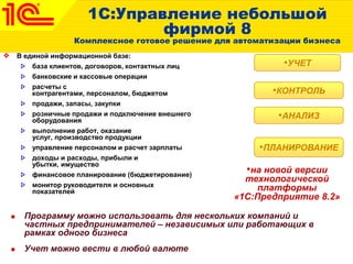1С:Управление небольшой
фирмой 8
Комплексное готовое решение для автоматизации бизнеса
В единой информационной базе:
база клиентов, договоров, контактных лиц
банковские и кассовые операции
расчеты с
контрагентами, персоналом, бюджетом
продажи, запасы, закупки
розничные продажи и подключение внешнего
оборудования
выполнение работ, оказание
услуг, производство продукции
управление персоналом и расчет зарплаты
доходы и расходы, прибыли и
убытки, имущество
финансовое планирование (бюджетирование)
монитор руководителя и основных
показателей
•ПЛАНИРОВАНИЕ
•АНАЛИЗ
•КОНТРОЛЬ
•УЧЕТ
 Программу можно использовать для нескольких компаний и
частных предпринимателей – независимых или работающих в
рамках одного бизнеса
 Учет можно вести в любой валюте
•на новой версии
технологической
платформы
«1С:Предприятие 8.2»
 