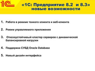 «1С: Предприятие 8.2 и 8.3»
новые возможности
1. Работа в режиме тонкого клиента и веб-клиента
2. Режим управляемого приложения
3. Отказоустойчивый кластер серверов с динамической
балансировкой нагрузки
4. Поддержка СУБД Oracle Database
5. Новый дизайн интерфейса
 