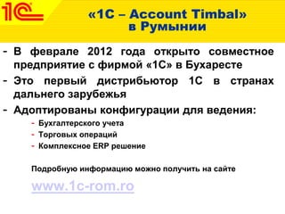 «1С – Account Timbal»
в Румынии
- В феврале 2012 года открыто совместное
предприятие с фирмой «1С» в Бухаресте
- Это первый дистрибьютор 1С в странах
дальнего зарубежья
- Адоптированы конфигурации для ведения:
- Бухгалтерского учета
- Торговых операций
- Комплексное ERP решение
Подробную информацию можно получить на сайте
www.1c-rom.ro
 