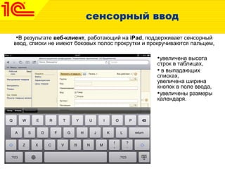 сенсорный ввод
•В результате веб-клиент, работающий на iPad, поддерживает сенсорный
ввод, списки не имеют боковых полос прокрутки и прокручиваются пальцем,
•увеличена высота
строк в таблицах,
• в выпадающих
списках,
увеличена ширина
кнопок в поле ввода,
•увеличены размеры
календаря.
 