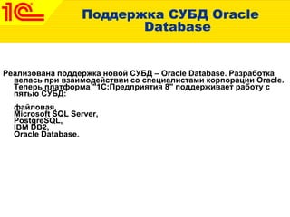 Поддержка СУБД Oracle
Database
Реализована поддержка новой СУБД – Oracle Database. Разработка
велась при взаимодействии со специалистами корпорации Oracle.
Теперь платформа "1С:Предприятия 8" поддерживает работу с
пятью СУБД:
файловая,
Microsoft SQL Server,
PostgreSQL,
IBM DB2,
Oracle Database.
 