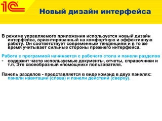 Новый дизайн интерфейса
В режиме управляемого приложения используется новый дизайн
интерфейса, ориентированный на комфортную и эффективную
работу. Он соответствует современным тенденциям и в то же
время учитывает сильные стороны прежнего интерфейса.
Работа с программой начинается с рабочего стола и панели разделов
- содержит часто используемые документы, отчеты, справочники и
т.п. Это своеобразный «помощник» пользователя.
Панель разделов - представляется в виде команд в двух панелях:
панели навигации (слева) и панели действий (сверху).
 