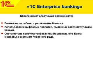 «1C Enterprise banking»
Обеспечивает следующие возможности:
Возможность работы с различными банками.
Использование цифровых подписей, выданных соответствующим
банком.
Соответствие продукта требованиям Национального Банка
Молдовы к системам подобного рода.
 