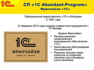 СП «1С Abandant-Program»
Франчайзи «1С»
Официальный представитель «1С» в Молдове
С 1997 года
21 февраля 2013 года создано совместное предприятия с
1С Москва
Задачи Франчайзи:
• Распространение
лицензионного
программного обеспечения
«1С»
• Качественное обслуживание
пользователей
• Решение текущих задач
клиентов по созданию
настроек под специфику
учета заказчика
 