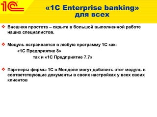 «1C Enterprise banking»
для всех
Внешняя простота – скрыта в большой выполненной работе
наших специалистов.
Модуль встраивается в любую программу 1С как:
«1С Предприятие 8»
так и «1С Предприятие 7.7»
Партнеры фирмы 1С в Молдове могут добавить этот модуль в
соответствующие документы в своих настройках у всех своих
клиентов
 