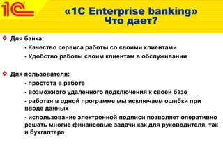 «1C Enterprise banking»
Что дает?
Для банка:
- Качество сервиса работы со своими клиентами
- Удобство работы своим клиентам в обслуживании
Для пользователя:
- простота в работе
- возможного удаленного подключения к своей базе
- работая в одной программе мы исключаем ошибки при
вводе данных
- использование электронной подписи позволяет оперативно
решать многие финансовые задачи как для руководителя, так
и бухгалтера
 
