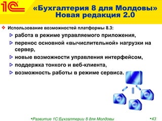 •Развитие 1С:Бухгалтерии 8 для Молдовы •43
«Бухгалтерия 8 для Молдовы»
Новая редакция 2.0
Использование возможностей платформы 8.3:
работа в режиме управляемого приложения,
перенос основной «вычислительной» нагрузки на
сервер,
новые возможности управления интерфейсом,
поддержка тонкого и веб-клиента,
возможность работы в режиме сервиса.
 