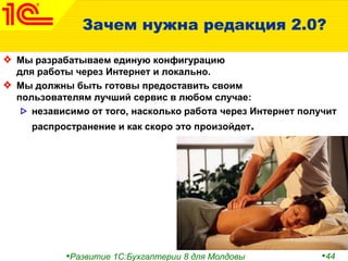•Развитие 1С:Бухгалтерии 8 для Молдовы •44
Зачем нужна редакция 2.0?
Мы разрабатываем единую конфигурацию
для работы через Интернет и локально.
Мы должны быть готовы предоставить своим
пользователям лучший сервис в любом случае:
независимо от того, насколько работа через Интернет получит
распространение и как скоро это произойдет.
 