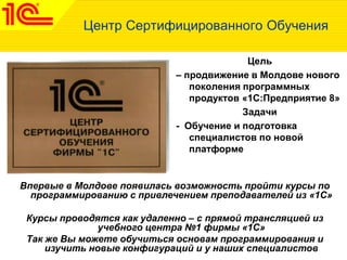 Центр Сертифицированного Обучения
Цель
– продвижение в Молдове нового
поколения программных
продуктов «1С:Предприятие 8»
Задачи
- Обучение и подготовка
специалистов по новой
платформе
Впервые в Молдове появилась возможность пройти курсы по
программированию с привлечением преподавателей из «1С»
Курсы проводятся как удаленно – с прямой трансляцией из
учебного центра №1 фирмы «1С»
Так же Вы можете обучиться основам программирования и
изучить новые конфигураций и у наших специалистов
 